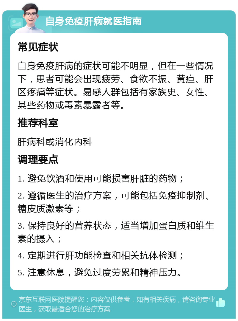 自身免疫肝病就医指南 常见症状 自身免疫肝病的症状可能不明显，但在一些情况下，患者可能会出现疲劳、食欲不振、黄疸、肝区疼痛等症状。易感人群包括有家族史、女性、某些药物或毒素暴露者等。 推荐科室 肝病科或消化内科 调理要点 1. 避免饮酒和使用可能损害肝脏的药物； 2. 遵循医生的治疗方案，可能包括免疫抑制剂、糖皮质激素等； 3. 保持良好的营养状态，适当增加蛋白质和维生素的摄入； 4. 定期进行肝功能检查和相关抗体检测； 5. 注意休息，避免过度劳累和精神压力。