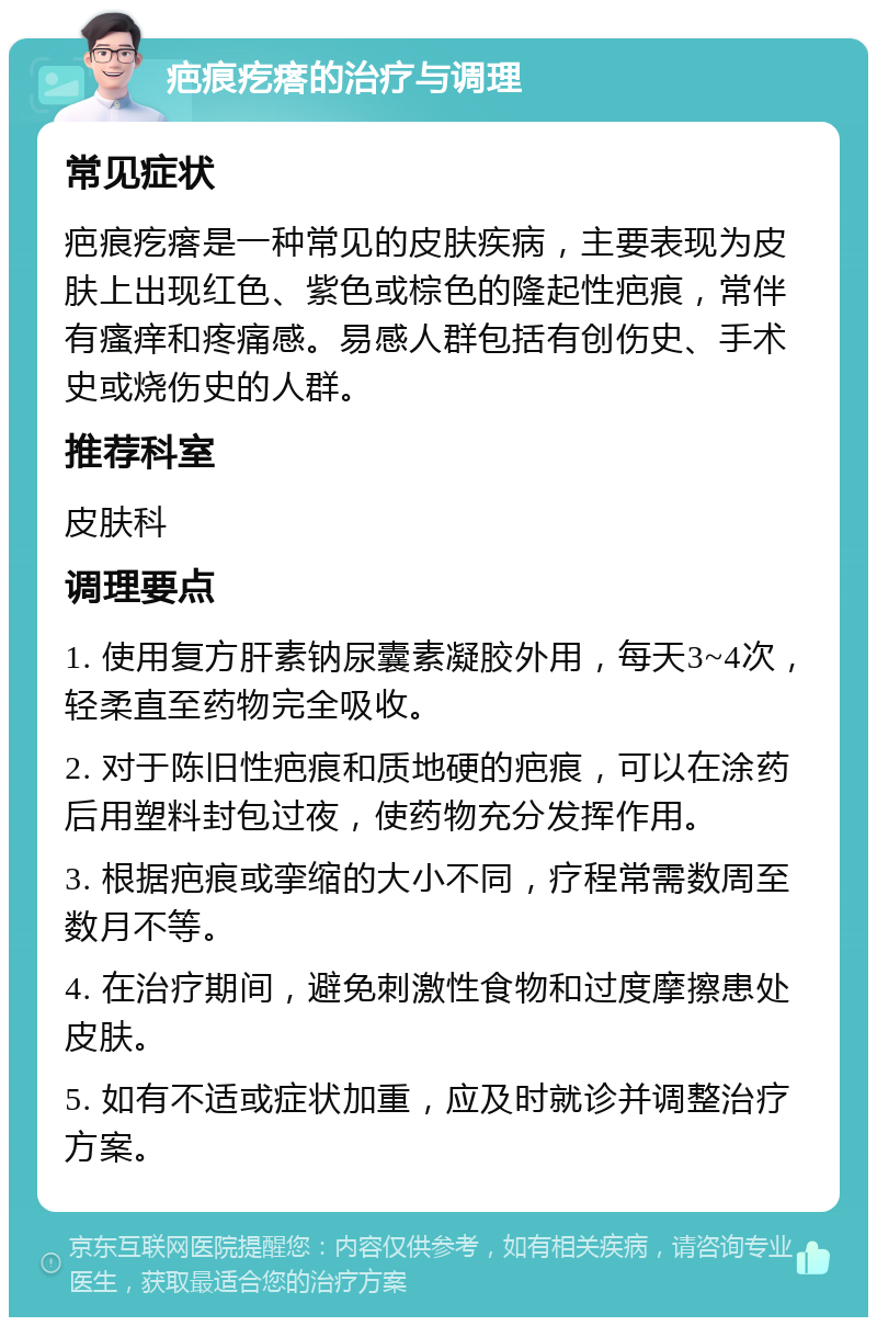 疤痕疙瘩的治疗与调理 常见症状 疤痕疙瘩是一种常见的皮肤疾病，主要表现为皮肤上出现红色、紫色或棕色的隆起性疤痕，常伴有瘙痒和疼痛感。易感人群包括有创伤史、手术史或烧伤史的人群。 推荐科室 皮肤科 调理要点 1. 使用复方肝素钠尿囊素凝胶外用，每天3~4次，轻柔直至药物完全吸收。 2. 对于陈旧性疤痕和质地硬的疤痕，可以在涂药后用塑料封包过夜，使药物充分发挥作用。 3. 根据疤痕或挛缩的大小不同，疗程常需数周至数月不等。 4. 在治疗期间，避免刺激性食物和过度摩擦患处皮肤。 5. 如有不适或症状加重，应及时就诊并调整治疗方案。