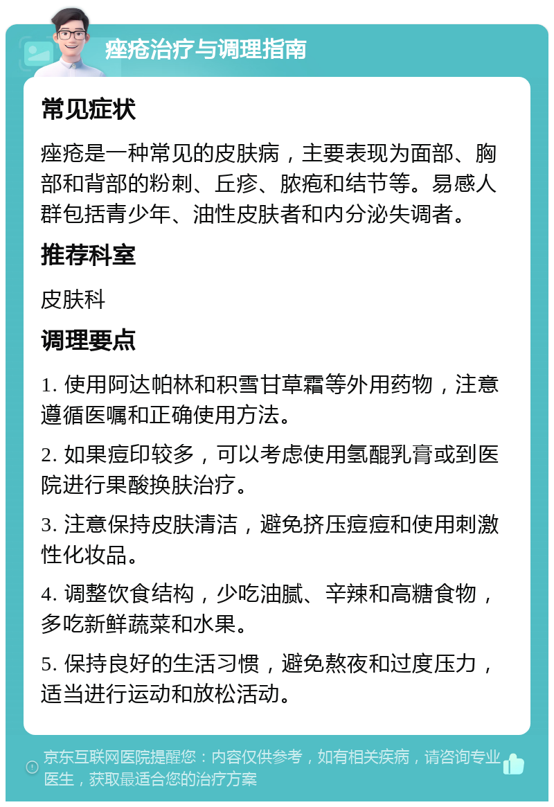 痤疮治疗与调理指南 常见症状 痤疮是一种常见的皮肤病，主要表现为面部、胸部和背部的粉刺、丘疹、脓疱和结节等。易感人群包括青少年、油性皮肤者和内分泌失调者。 推荐科室 皮肤科 调理要点 1. 使用阿达帕林和积雪甘草霜等外用药物，注意遵循医嘱和正确使用方法。 2. 如果痘印较多，可以考虑使用氢醌乳膏或到医院进行果酸换肤治疗。 3. 注意保持皮肤清洁，避免挤压痘痘和使用刺激性化妆品。 4. 调整饮食结构，少吃油腻、辛辣和高糖食物，多吃新鲜蔬菜和水果。 5. 保持良好的生活习惯，避免熬夜和过度压力，适当进行运动和放松活动。