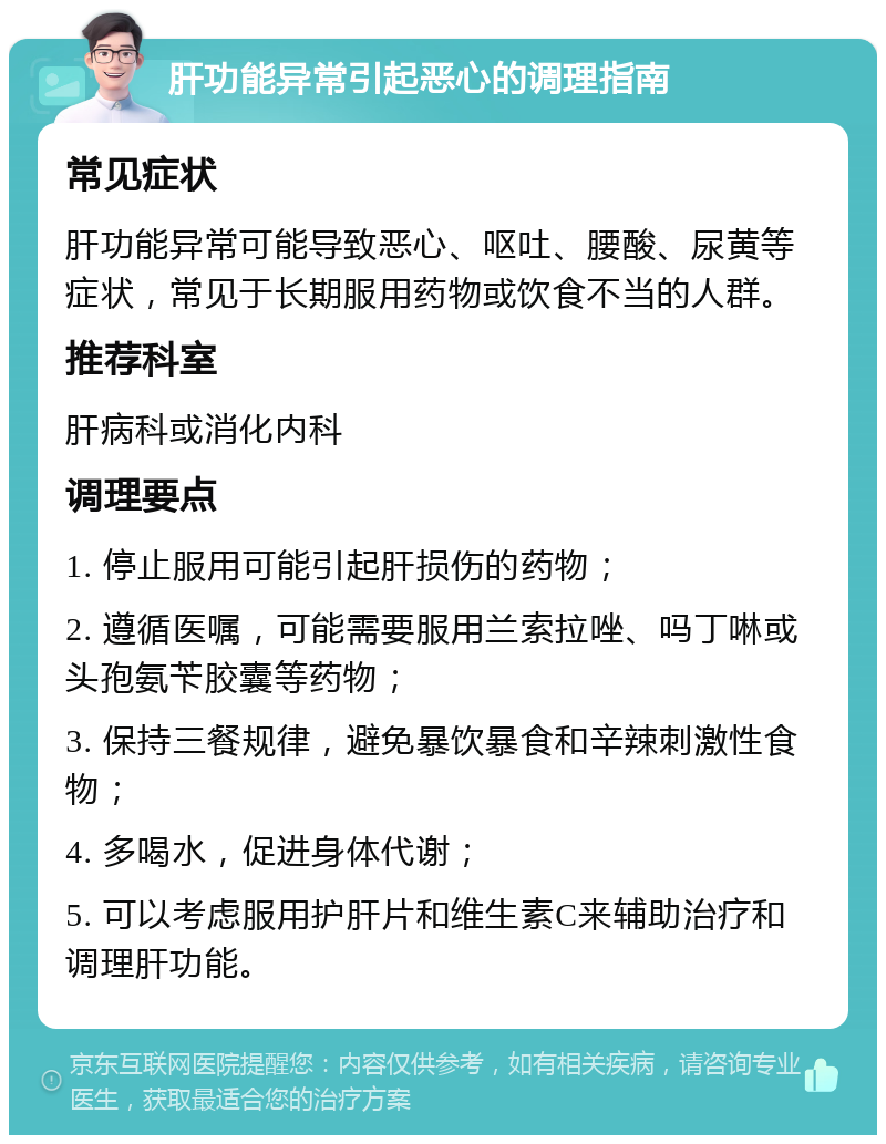 肝功能异常引起恶心的调理指南 常见症状 肝功能异常可能导致恶心、呕吐、腰酸、尿黄等症状，常见于长期服用药物或饮食不当的人群。 推荐科室 肝病科或消化内科 调理要点 1. 停止服用可能引起肝损伤的药物； 2. 遵循医嘱，可能需要服用兰索拉唑、吗丁啉或头孢氨苄胶囊等药物； 3. 保持三餐规律，避免暴饮暴食和辛辣刺激性食物； 4. 多喝水，促进身体代谢； 5. 可以考虑服用护肝片和维生素C来辅助治疗和调理肝功能。