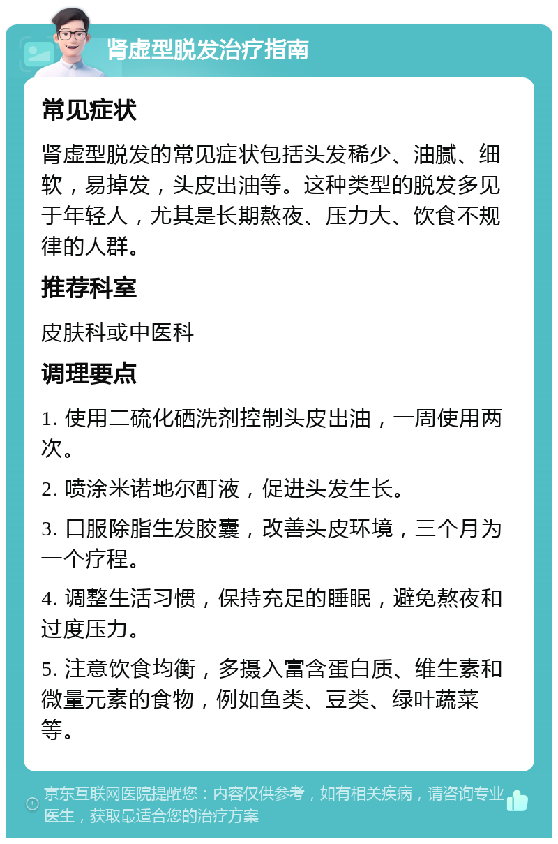 肾虚型脱发治疗指南 常见症状 肾虚型脱发的常见症状包括头发稀少、油腻、细软，易掉发，头皮出油等。这种类型的脱发多见于年轻人，尤其是长期熬夜、压力大、饮食不规律的人群。 推荐科室 皮肤科或中医科 调理要点 1. 使用二硫化硒洗剂控制头皮出油，一周使用两次。 2. 喷涂米诺地尔酊液，促进头发生长。 3. 口服除脂生发胶囊，改善头皮环境，三个月为一个疗程。 4. 调整生活习惯，保持充足的睡眠，避免熬夜和过度压力。 5. 注意饮食均衡，多摄入富含蛋白质、维生素和微量元素的食物，例如鱼类、豆类、绿叶蔬菜等。