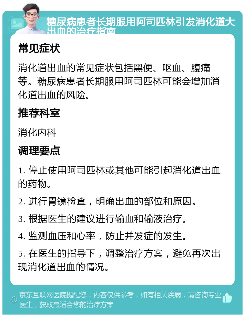 糖尿病患者长期服用阿司匹林引发消化道大出血的治疗指南 常见症状 消化道出血的常见症状包括黑便、呕血、腹痛等。糖尿病患者长期服用阿司匹林可能会增加消化道出血的风险。 推荐科室 消化内科 调理要点 1. 停止使用阿司匹林或其他可能引起消化道出血的药物。 2. 进行胃镜检查，明确出血的部位和原因。 3. 根据医生的建议进行输血和输液治疗。 4. 监测血压和心率，防止并发症的发生。 5. 在医生的指导下，调整治疗方案，避免再次出现消化道出血的情况。