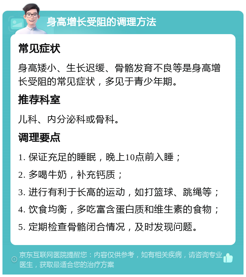 身高增长受阻的调理方法 常见症状 身高矮小、生长迟缓、骨骼发育不良等是身高增长受阻的常见症状，多见于青少年期。 推荐科室 儿科、内分泌科或骨科。 调理要点 1. 保证充足的睡眠，晚上10点前入睡； 2. 多喝牛奶，补充钙质； 3. 进行有利于长高的运动，如打篮球、跳绳等； 4. 饮食均衡，多吃富含蛋白质和维生素的食物； 5. 定期检查骨骼闭合情况，及时发现问题。