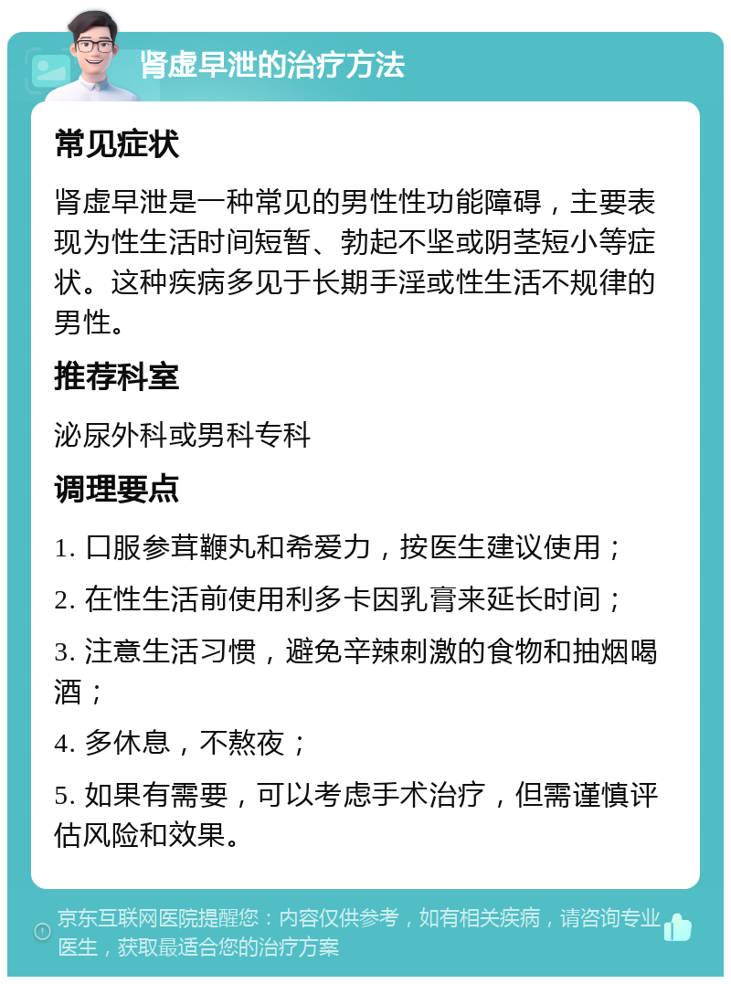 肾虚早泄的治疗方法 常见症状 肾虚早泄是一种常见的男性性功能障碍，主要表现为性生活时间短暂、勃起不坚或阴茎短小等症状。这种疾病多见于长期手淫或性生活不规律的男性。 推荐科室 泌尿外科或男科专科 调理要点 1. 口服参茸鞭丸和希爱力，按医生建议使用； 2. 在性生活前使用利多卡因乳膏来延长时间； 3. 注意生活习惯，避免辛辣刺激的食物和抽烟喝酒； 4. 多休息，不熬夜； 5. 如果有需要，可以考虑手术治疗，但需谨慎评估风险和效果。