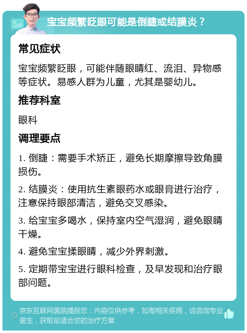 宝宝频繁眨眼可能是倒睫或结膜炎？ 常见症状 宝宝频繁眨眼，可能伴随眼睛红、流泪、异物感等症状。易感人群为儿童，尤其是婴幼儿。 推荐科室 眼科 调理要点 1. 倒睫：需要手术矫正，避免长期摩擦导致角膜损伤。 2. 结膜炎：使用抗生素眼药水或眼膏进行治疗，注意保持眼部清洁，避免交叉感染。 3. 给宝宝多喝水，保持室内空气湿润，避免眼睛干燥。 4. 避免宝宝揉眼睛，减少外界刺激。 5. 定期带宝宝进行眼科检查，及早发现和治疗眼部问题。