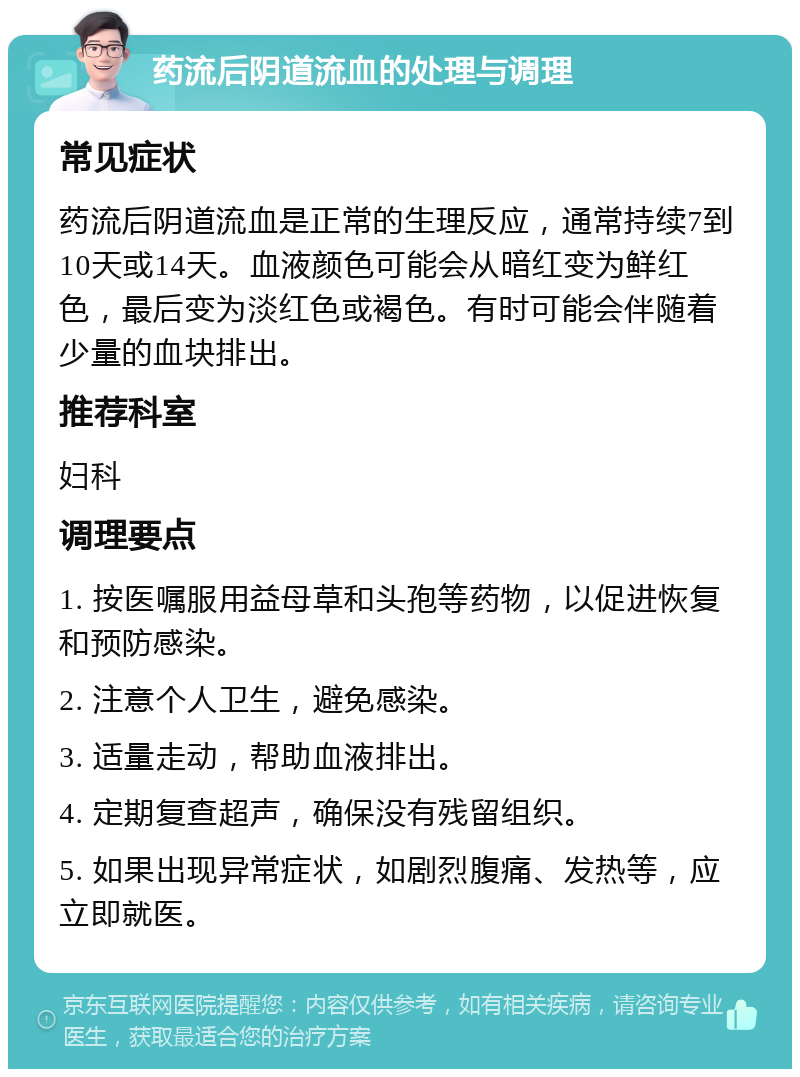 药流后阴道流血的处理与调理 常见症状 药流后阴道流血是正常的生理反应，通常持续7到10天或14天。血液颜色可能会从暗红变为鲜红色，最后变为淡红色或褐色。有时可能会伴随着少量的血块排出。 推荐科室 妇科 调理要点 1. 按医嘱服用益母草和头孢等药物，以促进恢复和预防感染。 2. 注意个人卫生，避免感染。 3. 适量走动，帮助血液排出。 4. 定期复查超声，确保没有残留组织。 5. 如果出现异常症状，如剧烈腹痛、发热等，应立即就医。