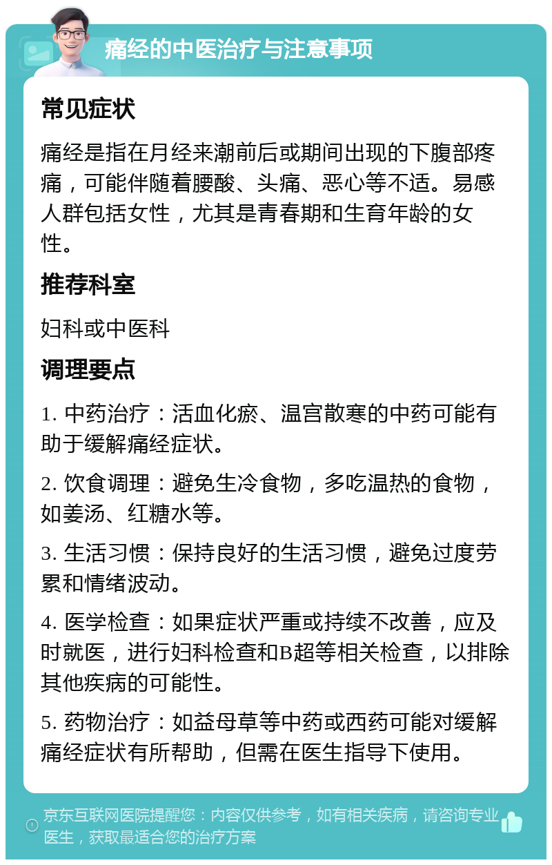 痛经的中医治疗与注意事项 常见症状 痛经是指在月经来潮前后或期间出现的下腹部疼痛，可能伴随着腰酸、头痛、恶心等不适。易感人群包括女性，尤其是青春期和生育年龄的女性。 推荐科室 妇科或中医科 调理要点 1. 中药治疗：活血化瘀、温宫散寒的中药可能有助于缓解痛经症状。 2. 饮食调理：避免生冷食物，多吃温热的食物，如姜汤、红糖水等。 3. 生活习惯：保持良好的生活习惯，避免过度劳累和情绪波动。 4. 医学检查：如果症状严重或持续不改善，应及时就医，进行妇科检查和B超等相关检查，以排除其他疾病的可能性。 5. 药物治疗：如益母草等中药或西药可能对缓解痛经症状有所帮助，但需在医生指导下使用。