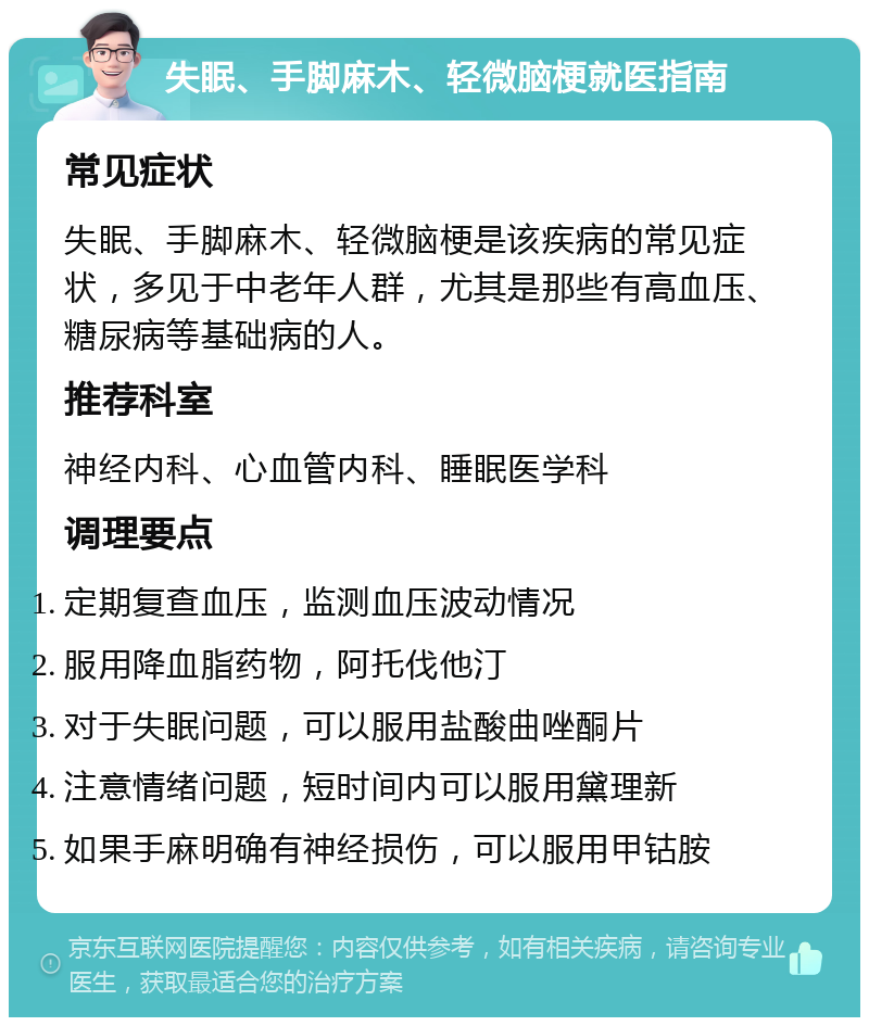 失眠、手脚麻木、轻微脑梗就医指南 常见症状 失眠、手脚麻木、轻微脑梗是该疾病的常见症状，多见于中老年人群，尤其是那些有高血压、糖尿病等基础病的人。 推荐科室 神经内科、心血管内科、睡眠医学科 调理要点 定期复查血压，监测血压波动情况 服用降血脂药物，阿托伐他汀 对于失眠问题，可以服用盐酸曲唑酮片 注意情绪问题，短时间内可以服用黛理新 如果手麻明确有神经损伤，可以服用甲钴胺