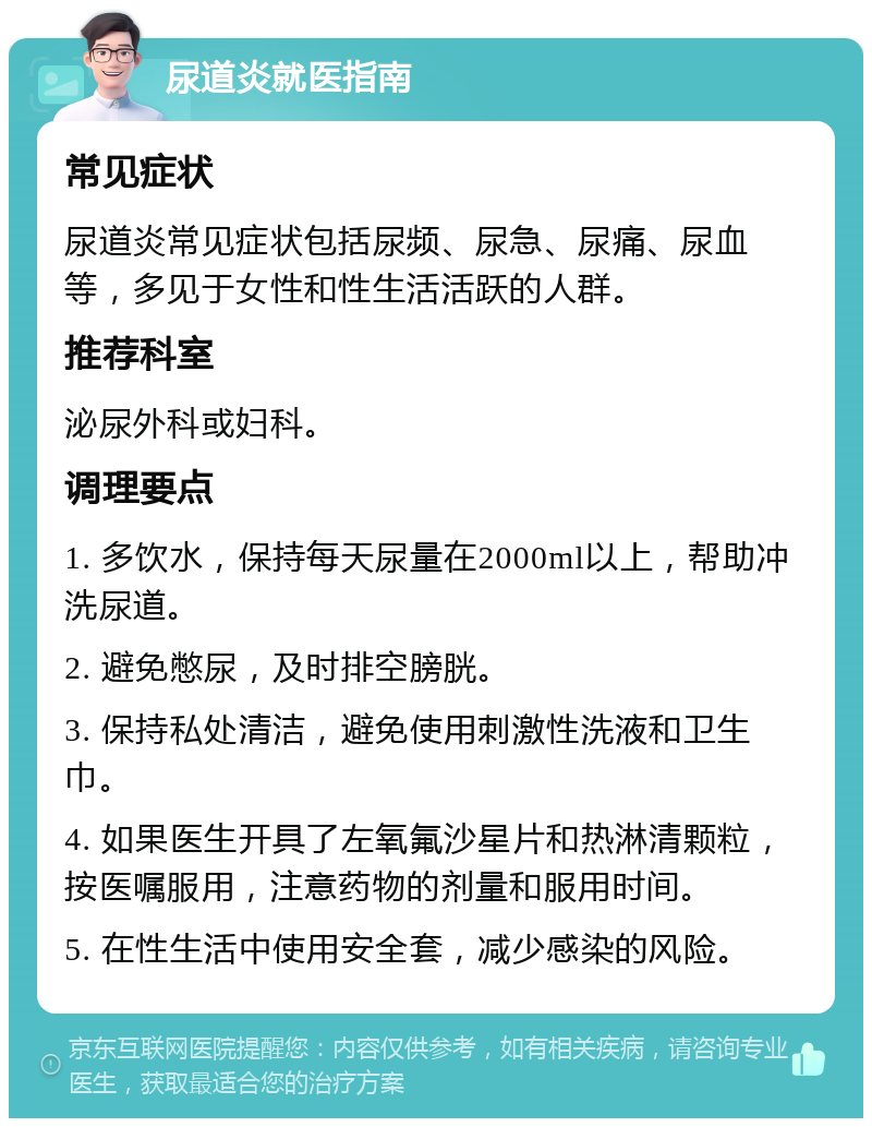 尿道炎就医指南 常见症状 尿道炎常见症状包括尿频、尿急、尿痛、尿血等，多见于女性和性生活活跃的人群。 推荐科室 泌尿外科或妇科。 调理要点 1. 多饮水，保持每天尿量在2000ml以上，帮助冲洗尿道。 2. 避免憋尿，及时排空膀胱。 3. 保持私处清洁，避免使用刺激性洗液和卫生巾。 4. 如果医生开具了左氧氟沙星片和热淋清颗粒，按医嘱服用，注意药物的剂量和服用时间。 5. 在性生活中使用安全套，减少感染的风险。