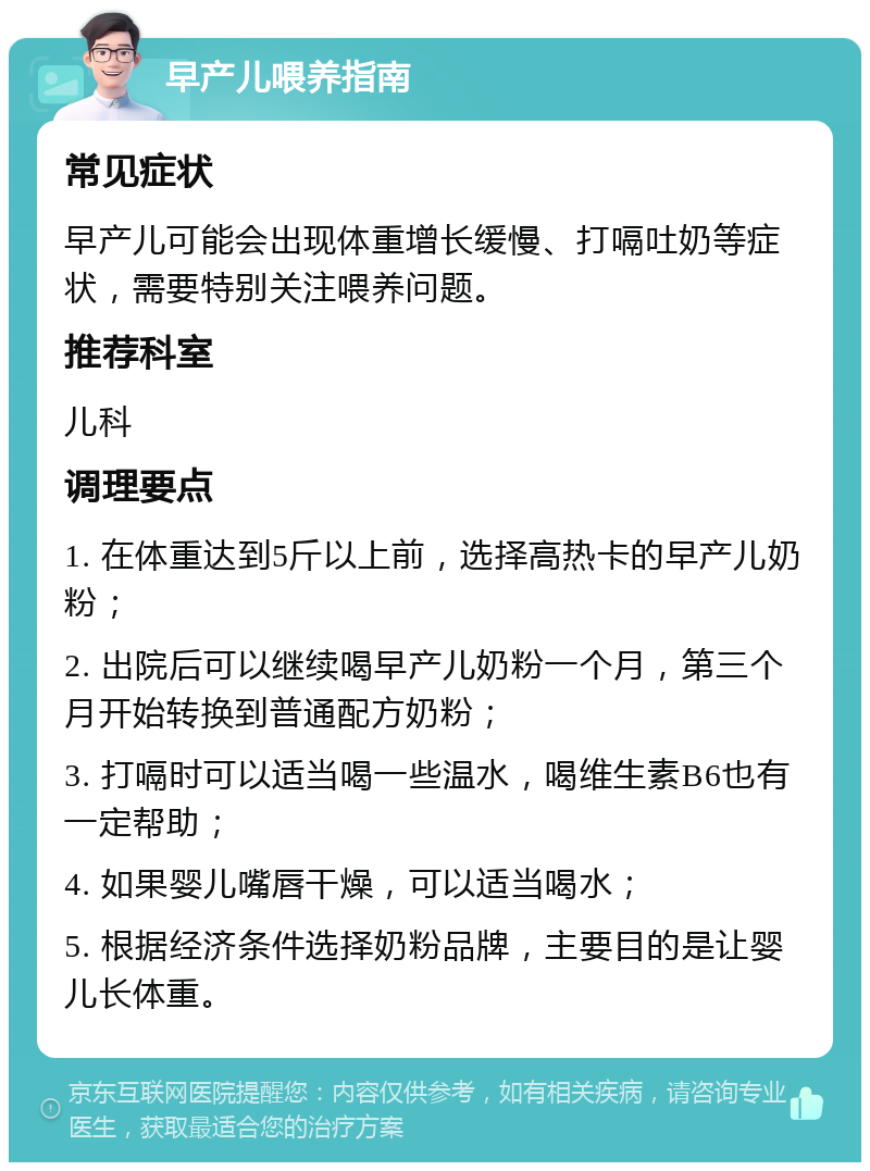 早产儿喂养指南 常见症状 早产儿可能会出现体重增长缓慢、打嗝吐奶等症状，需要特别关注喂养问题。 推荐科室 儿科 调理要点 1. 在体重达到5斤以上前，选择高热卡的早产儿奶粉； 2. 出院后可以继续喝早产儿奶粉一个月，第三个月开始转换到普通配方奶粉； 3. 打嗝时可以适当喝一些温水，喝维生素B6也有一定帮助； 4. 如果婴儿嘴唇干燥，可以适当喝水； 5. 根据经济条件选择奶粉品牌，主要目的是让婴儿长体重。