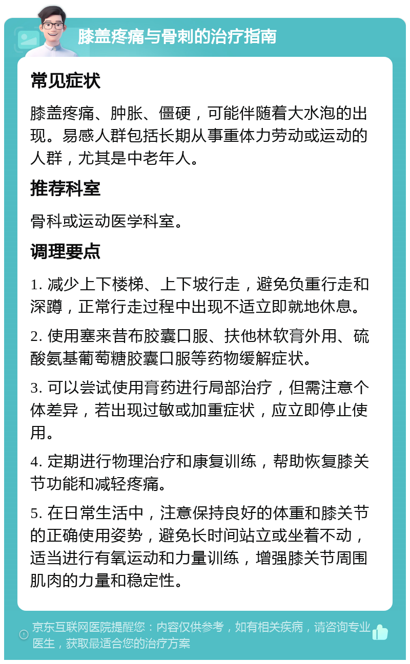 膝盖疼痛与骨刺的治疗指南 常见症状 膝盖疼痛、肿胀、僵硬，可能伴随着大水泡的出现。易感人群包括长期从事重体力劳动或运动的人群，尤其是中老年人。 推荐科室 骨科或运动医学科室。 调理要点 1. 减少上下楼梯、上下坡行走，避免负重行走和深蹲，正常行走过程中出现不适立即就地休息。 2. 使用塞来昔布胶囊口服、扶他林软膏外用、硫酸氨基葡萄糖胶囊口服等药物缓解症状。 3. 可以尝试使用膏药进行局部治疗，但需注意个体差异，若出现过敏或加重症状，应立即停止使用。 4. 定期进行物理治疗和康复训练，帮助恢复膝关节功能和减轻疼痛。 5. 在日常生活中，注意保持良好的体重和膝关节的正确使用姿势，避免长时间站立或坐着不动，适当进行有氧运动和力量训练，增强膝关节周围肌肉的力量和稳定性。