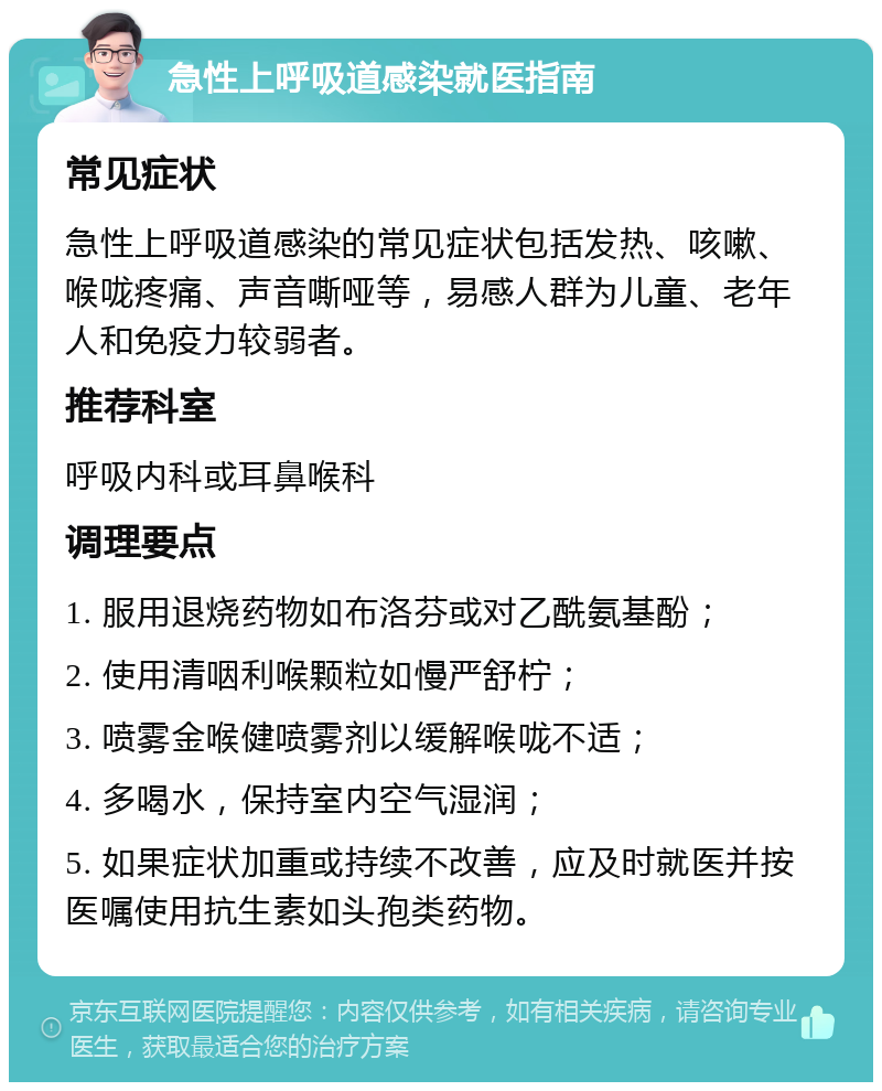 急性上呼吸道感染就医指南 常见症状 急性上呼吸道感染的常见症状包括发热、咳嗽、喉咙疼痛、声音嘶哑等，易感人群为儿童、老年人和免疫力较弱者。 推荐科室 呼吸内科或耳鼻喉科 调理要点 1. 服用退烧药物如布洛芬或对乙酰氨基酚； 2. 使用清咽利喉颗粒如慢严舒柠； 3. 喷雾金喉健喷雾剂以缓解喉咙不适； 4. 多喝水，保持室内空气湿润； 5. 如果症状加重或持续不改善，应及时就医并按医嘱使用抗生素如头孢类药物。