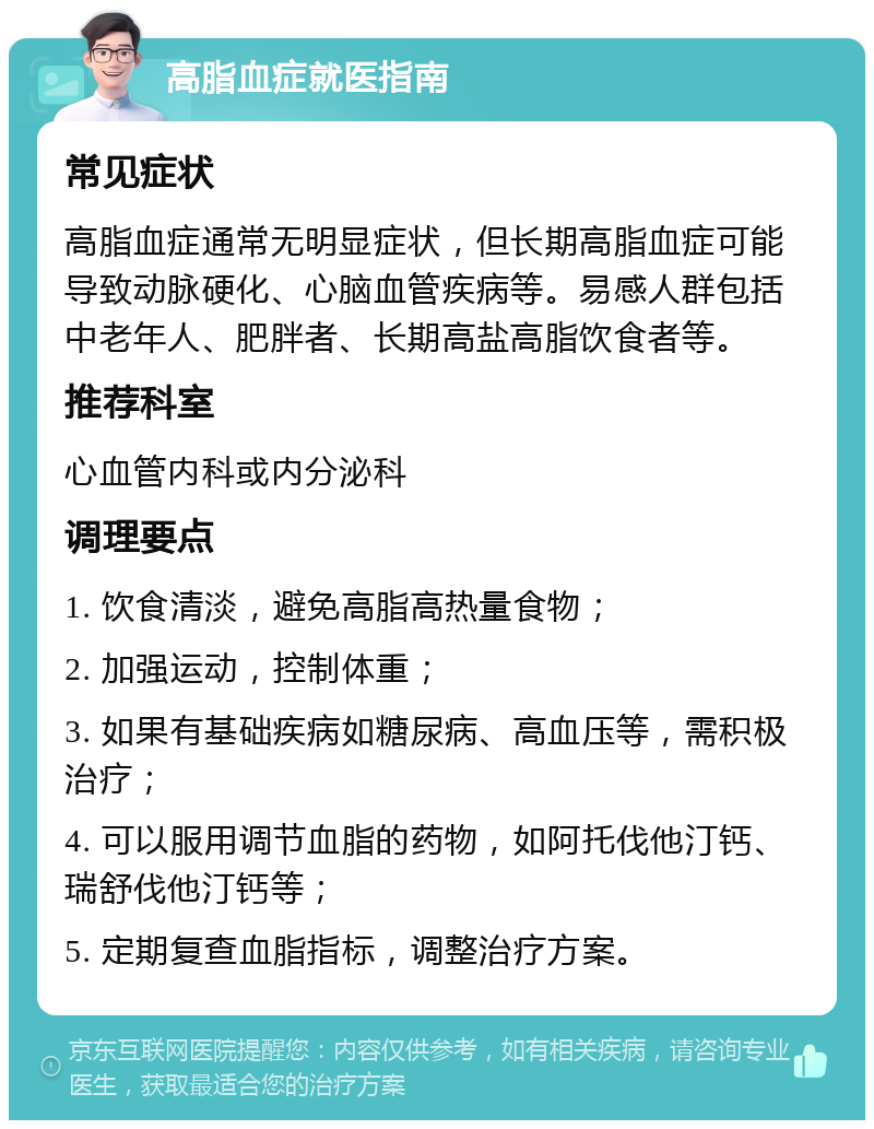 高脂血症就医指南 常见症状 高脂血症通常无明显症状，但长期高脂血症可能导致动脉硬化、心脑血管疾病等。易感人群包括中老年人、肥胖者、长期高盐高脂饮食者等。 推荐科室 心血管内科或内分泌科 调理要点 1. 饮食清淡，避免高脂高热量食物； 2. 加强运动，控制体重； 3. 如果有基础疾病如糖尿病、高血压等，需积极治疗； 4. 可以服用调节血脂的药物，如阿托伐他汀钙、瑞舒伐他汀钙等； 5. 定期复查血脂指标，调整治疗方案。