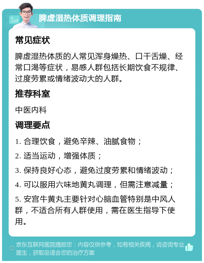 脾虚湿热体质调理指南 常见症状 脾虚湿热体质的人常见浑身燥热、口干舌燥、经常口渴等症状，易感人群包括长期饮食不规律、过度劳累或情绪波动大的人群。 推荐科室 中医内科 调理要点 1. 合理饮食，避免辛辣、油腻食物； 2. 适当运动，增强体质； 3. 保持良好心态，避免过度劳累和情绪波动； 4. 可以服用六味地黄丸调理，但需注意减量； 5. 安宫牛黄丸主要针对心脑血管特别是中风人群，不适合所有人群使用，需在医生指导下使用。