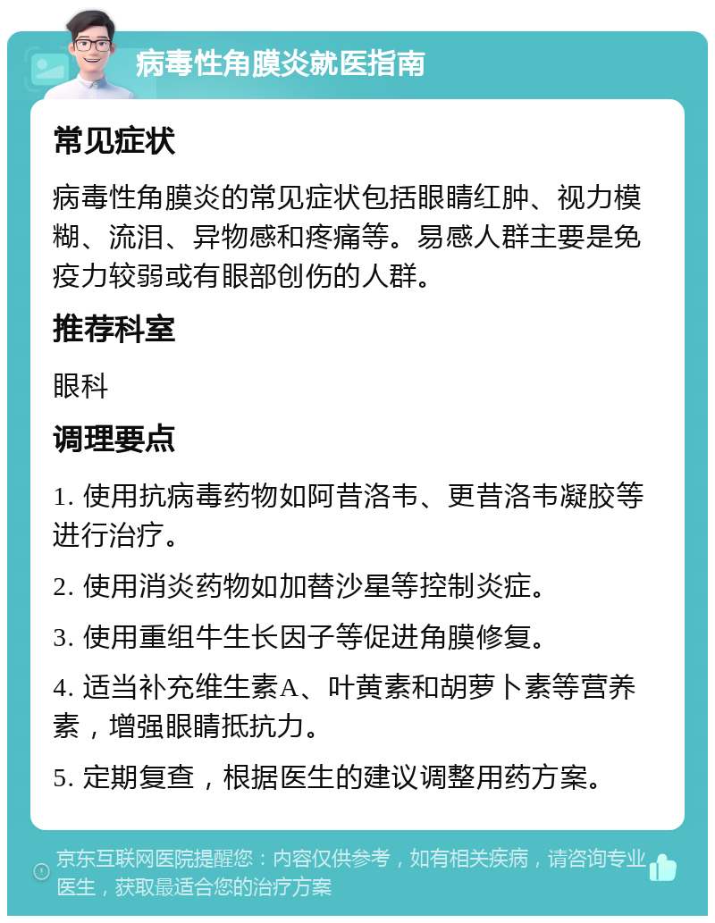 病毒性角膜炎就医指南 常见症状 病毒性角膜炎的常见症状包括眼睛红肿、视力模糊、流泪、异物感和疼痛等。易感人群主要是免疫力较弱或有眼部创伤的人群。 推荐科室 眼科 调理要点 1. 使用抗病毒药物如阿昔洛韦、更昔洛韦凝胶等进行治疗。 2. 使用消炎药物如加替沙星等控制炎症。 3. 使用重组牛生长因子等促进角膜修复。 4. 适当补充维生素A、叶黄素和胡萝卜素等营养素，增强眼睛抵抗力。 5. 定期复查，根据医生的建议调整用药方案。