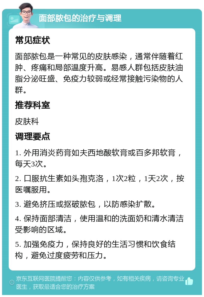 面部脓包的治疗与调理 常见症状 面部脓包是一种常见的皮肤感染，通常伴随着红肿、疼痛和局部温度升高。易感人群包括皮肤油脂分泌旺盛、免疫力较弱或经常接触污染物的人群。 推荐科室 皮肤科 调理要点 1. 外用消炎药膏如夫西地酸软膏或百多邦软膏，每天3次。 2. 口服抗生素如头孢克洛，1次2粒，1天2次，按医嘱服用。 3. 避免挤压或抠破脓包，以防感染扩散。 4. 保持面部清洁，使用温和的洗面奶和清水清洁受影响的区域。 5. 加强免疫力，保持良好的生活习惯和饮食结构，避免过度疲劳和压力。