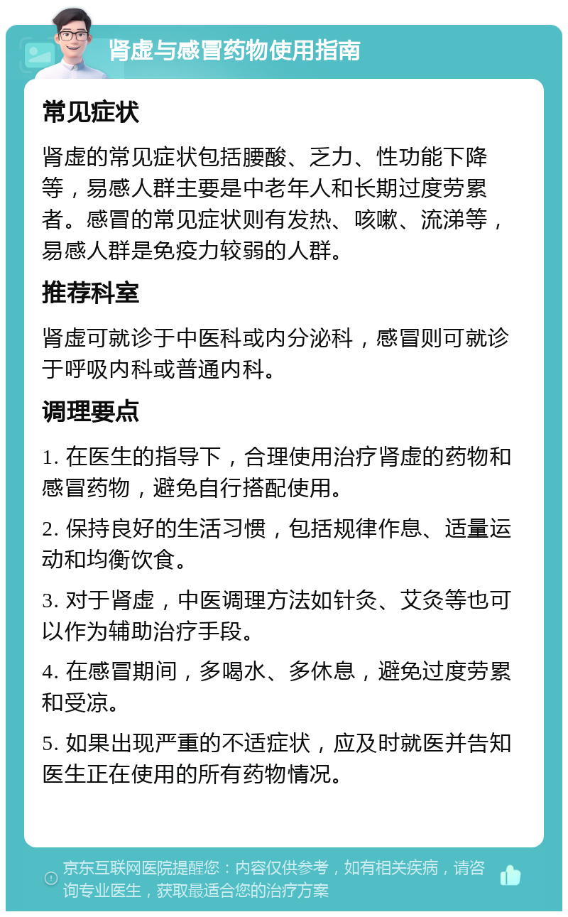 肾虚与感冒药物使用指南 常见症状 肾虚的常见症状包括腰酸、乏力、性功能下降等，易感人群主要是中老年人和长期过度劳累者。感冒的常见症状则有发热、咳嗽、流涕等，易感人群是免疫力较弱的人群。 推荐科室 肾虚可就诊于中医科或内分泌科，感冒则可就诊于呼吸内科或普通内科。 调理要点 1. 在医生的指导下，合理使用治疗肾虚的药物和感冒药物，避免自行搭配使用。 2. 保持良好的生活习惯，包括规律作息、适量运动和均衡饮食。 3. 对于肾虚，中医调理方法如针灸、艾灸等也可以作为辅助治疗手段。 4. 在感冒期间，多喝水、多休息，避免过度劳累和受凉。 5. 如果出现严重的不适症状，应及时就医并告知医生正在使用的所有药物情况。