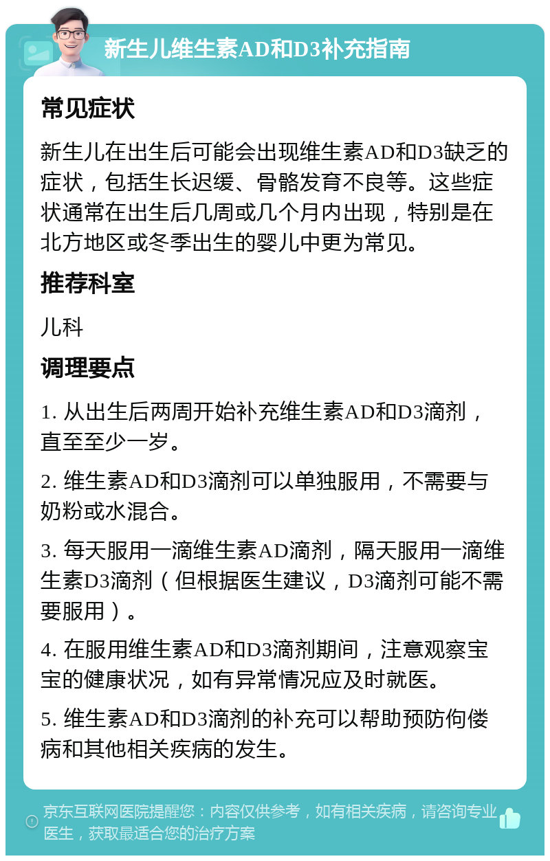 新生儿维生素AD和D3补充指南 常见症状 新生儿在出生后可能会出现维生素AD和D3缺乏的症状，包括生长迟缓、骨骼发育不良等。这些症状通常在出生后几周或几个月内出现，特别是在北方地区或冬季出生的婴儿中更为常见。 推荐科室 儿科 调理要点 1. 从出生后两周开始补充维生素AD和D3滴剂，直至至少一岁。 2. 维生素AD和D3滴剂可以单独服用，不需要与奶粉或水混合。 3. 每天服用一滴维生素AD滴剂，隔天服用一滴维生素D3滴剂（但根据医生建议，D3滴剂可能不需要服用）。 4. 在服用维生素AD和D3滴剂期间，注意观察宝宝的健康状况，如有异常情况应及时就医。 5. 维生素AD和D3滴剂的补充可以帮助预防佝偻病和其他相关疾病的发生。