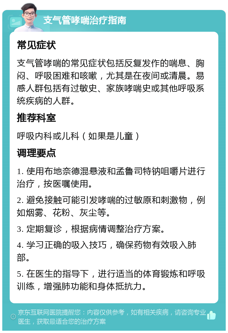 支气管哮喘治疗指南 常见症状 支气管哮喘的常见症状包括反复发作的喘息、胸闷、呼吸困难和咳嗽，尤其是在夜间或清晨。易感人群包括有过敏史、家族哮喘史或其他呼吸系统疾病的人群。 推荐科室 呼吸内科或儿科（如果是儿童） 调理要点 1. 使用布地奈德混悬液和孟鲁司特钠咀嚼片进行治疗，按医嘱使用。 2. 避免接触可能引发哮喘的过敏原和刺激物，例如烟雾、花粉、灰尘等。 3. 定期复诊，根据病情调整治疗方案。 4. 学习正确的吸入技巧，确保药物有效吸入肺部。 5. 在医生的指导下，进行适当的体育锻炼和呼吸训练，增强肺功能和身体抵抗力。