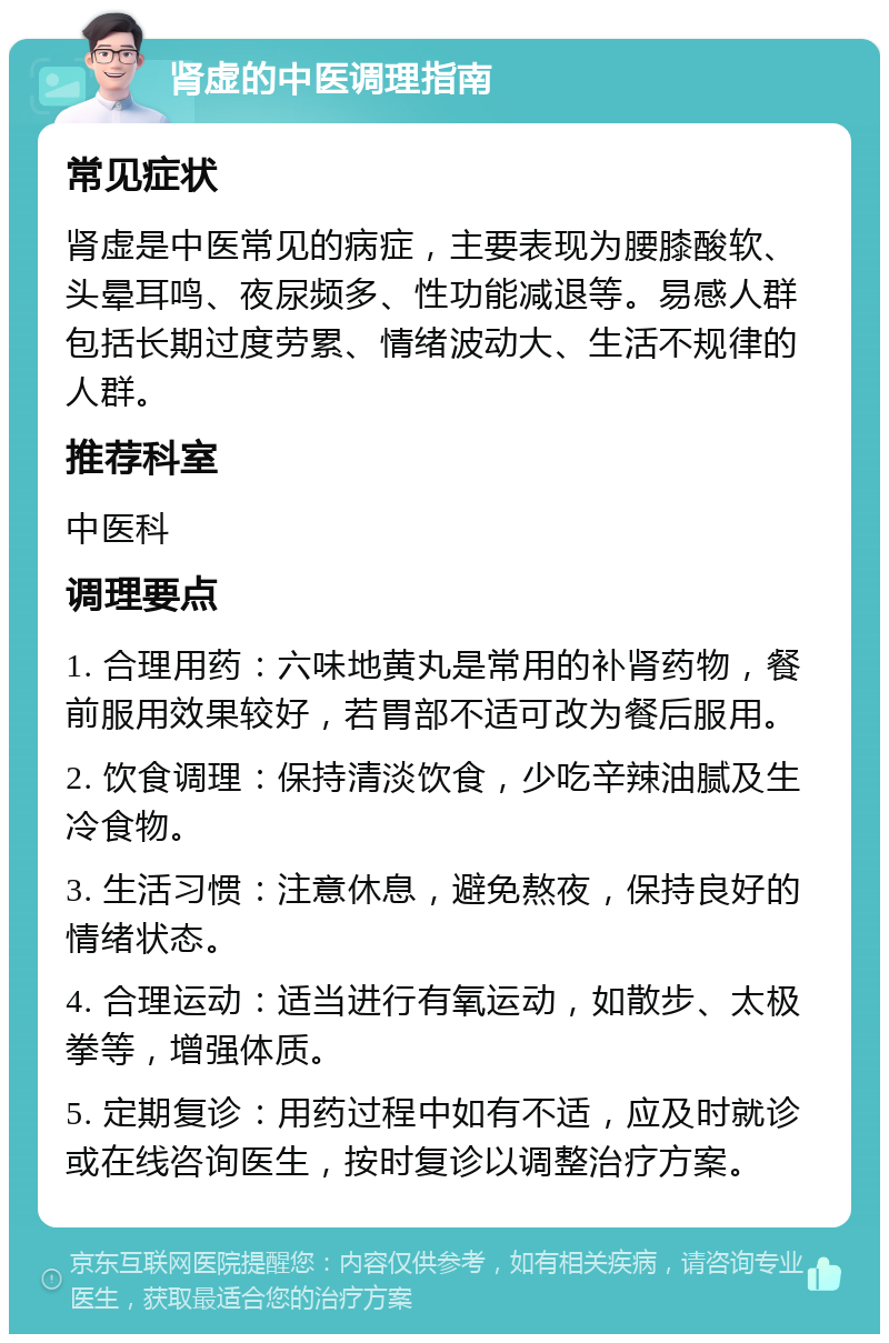 肾虚的中医调理指南 常见症状 肾虚是中医常见的病症，主要表现为腰膝酸软、头晕耳鸣、夜尿频多、性功能减退等。易感人群包括长期过度劳累、情绪波动大、生活不规律的人群。 推荐科室 中医科 调理要点 1. 合理用药：六味地黄丸是常用的补肾药物，餐前服用效果较好，若胃部不适可改为餐后服用。 2. 饮食调理：保持清淡饮食，少吃辛辣油腻及生冷食物。 3. 生活习惯：注意休息，避免熬夜，保持良好的情绪状态。 4. 合理运动：适当进行有氧运动，如散步、太极拳等，增强体质。 5. 定期复诊：用药过程中如有不适，应及时就诊或在线咨询医生，按时复诊以调整治疗方案。