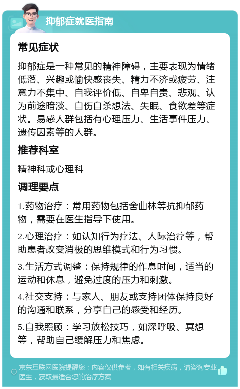 抑郁症就医指南 常见症状 抑郁症是一种常见的精神障碍，主要表现为情绪低落、兴趣或愉快感丧失、精力不济或疲劳、注意力不集中、自我评价低、自卑自责、悲观、认为前途暗淡、自伤自杀想法、失眠、食欲差等症状。易感人群包括有心理压力、生活事件压力、遗传因素等的人群。 推荐科室 精神科或心理科 调理要点 1.药物治疗：常用药物包括舍曲林等抗抑郁药物，需要在医生指导下使用。 2.心理治疗：如认知行为疗法、人际治疗等，帮助患者改变消极的思维模式和行为习惯。 3.生活方式调整：保持规律的作息时间，适当的运动和休息，避免过度的压力和刺激。 4.社交支持：与家人、朋友或支持团体保持良好的沟通和联系，分享自己的感受和经历。 5.自我照顾：学习放松技巧，如深呼吸、冥想等，帮助自己缓解压力和焦虑。