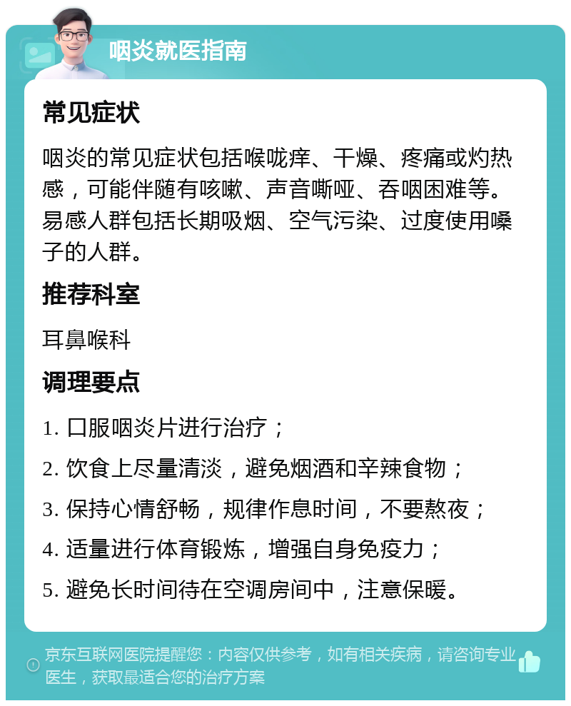 咽炎就医指南 常见症状 咽炎的常见症状包括喉咙痒、干燥、疼痛或灼热感，可能伴随有咳嗽、声音嘶哑、吞咽困难等。易感人群包括长期吸烟、空气污染、过度使用嗓子的人群。 推荐科室 耳鼻喉科 调理要点 1. 口服咽炎片进行治疗； 2. 饮食上尽量清淡，避免烟酒和辛辣食物； 3. 保持心情舒畅，规律作息时间，不要熬夜； 4. 适量进行体育锻炼，增强自身免疫力； 5. 避免长时间待在空调房间中，注意保暖。