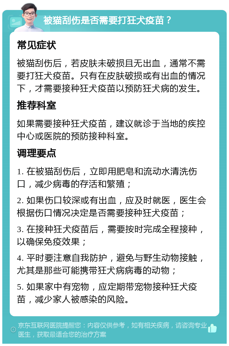 被猫刮伤是否需要打狂犬疫苗？ 常见症状 被猫刮伤后，若皮肤未破损且无出血，通常不需要打狂犬疫苗。只有在皮肤破损或有出血的情况下，才需要接种狂犬疫苗以预防狂犬病的发生。 推荐科室 如果需要接种狂犬疫苗，建议就诊于当地的疾控中心或医院的预防接种科室。 调理要点 1. 在被猫刮伤后，立即用肥皂和流动水清洗伤口，减少病毒的存活和繁殖； 2. 如果伤口较深或有出血，应及时就医，医生会根据伤口情况决定是否需要接种狂犬疫苗； 3. 在接种狂犬疫苗后，需要按时完成全程接种，以确保免疫效果； 4. 平时要注意自我防护，避免与野生动物接触，尤其是那些可能携带狂犬病病毒的动物； 5. 如果家中有宠物，应定期带宠物接种狂犬疫苗，减少家人被感染的风险。