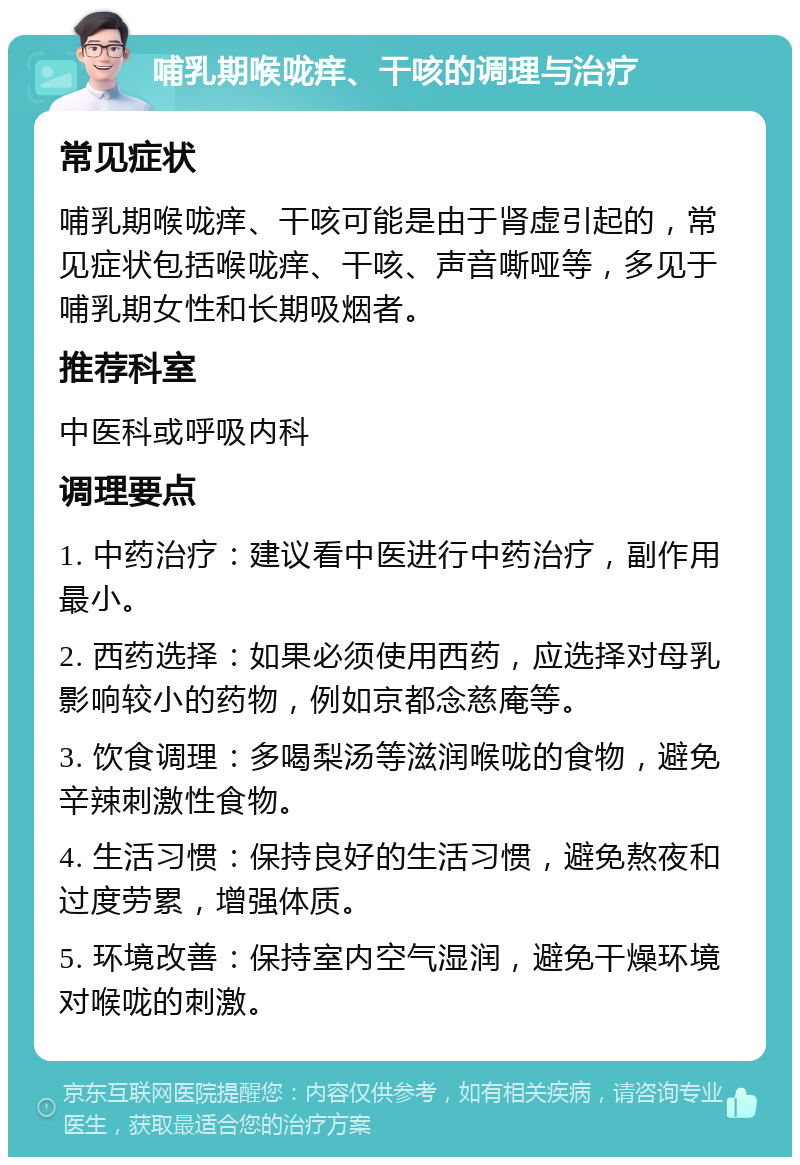 哺乳期喉咙痒、干咳的调理与治疗 常见症状 哺乳期喉咙痒、干咳可能是由于肾虚引起的，常见症状包括喉咙痒、干咳、声音嘶哑等，多见于哺乳期女性和长期吸烟者。 推荐科室 中医科或呼吸内科 调理要点 1. 中药治疗：建议看中医进行中药治疗，副作用最小。 2. 西药选择：如果必须使用西药，应选择对母乳影响较小的药物，例如京都念慈庵等。 3. 饮食调理：多喝梨汤等滋润喉咙的食物，避免辛辣刺激性食物。 4. 生活习惯：保持良好的生活习惯，避免熬夜和过度劳累，增强体质。 5. 环境改善：保持室内空气湿润，避免干燥环境对喉咙的刺激。