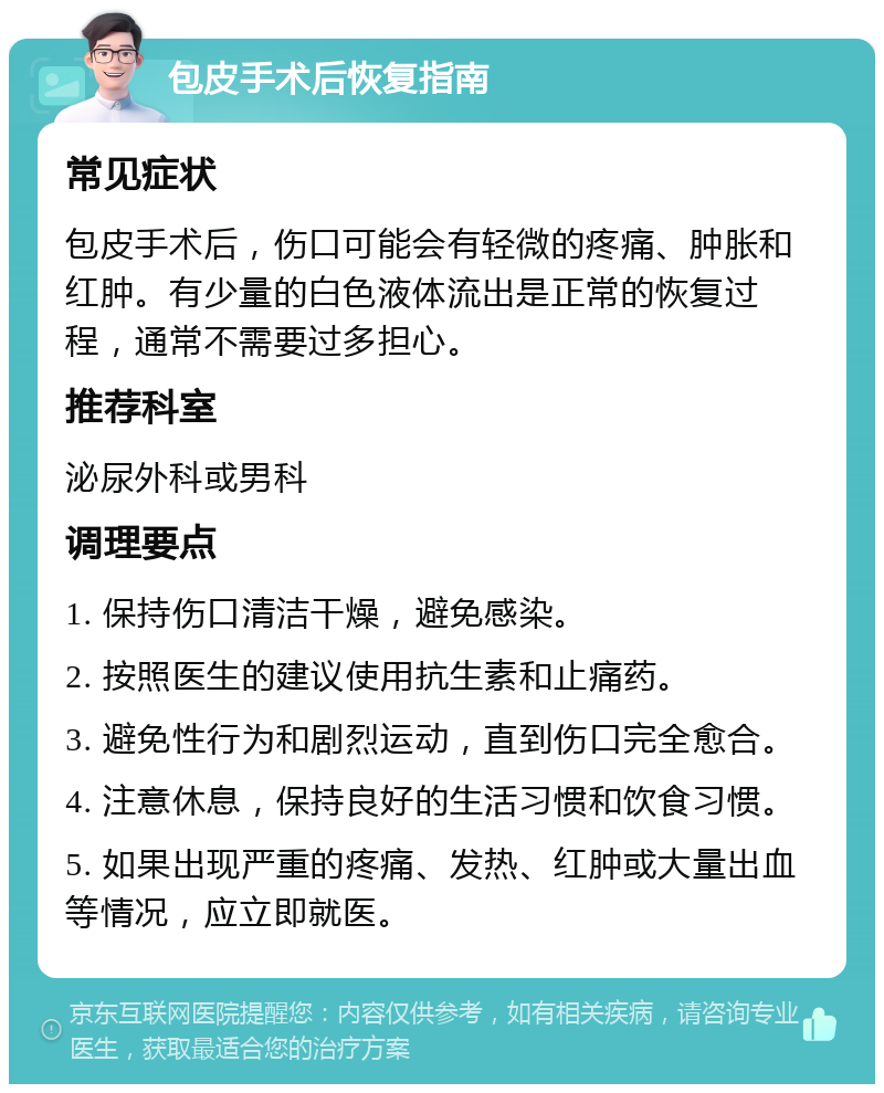 包皮手术后恢复指南 常见症状 包皮手术后，伤口可能会有轻微的疼痛、肿胀和红肿。有少量的白色液体流出是正常的恢复过程，通常不需要过多担心。 推荐科室 泌尿外科或男科 调理要点 1. 保持伤口清洁干燥，避免感染。 2. 按照医生的建议使用抗生素和止痛药。 3. 避免性行为和剧烈运动，直到伤口完全愈合。 4. 注意休息，保持良好的生活习惯和饮食习惯。 5. 如果出现严重的疼痛、发热、红肿或大量出血等情况，应立即就医。