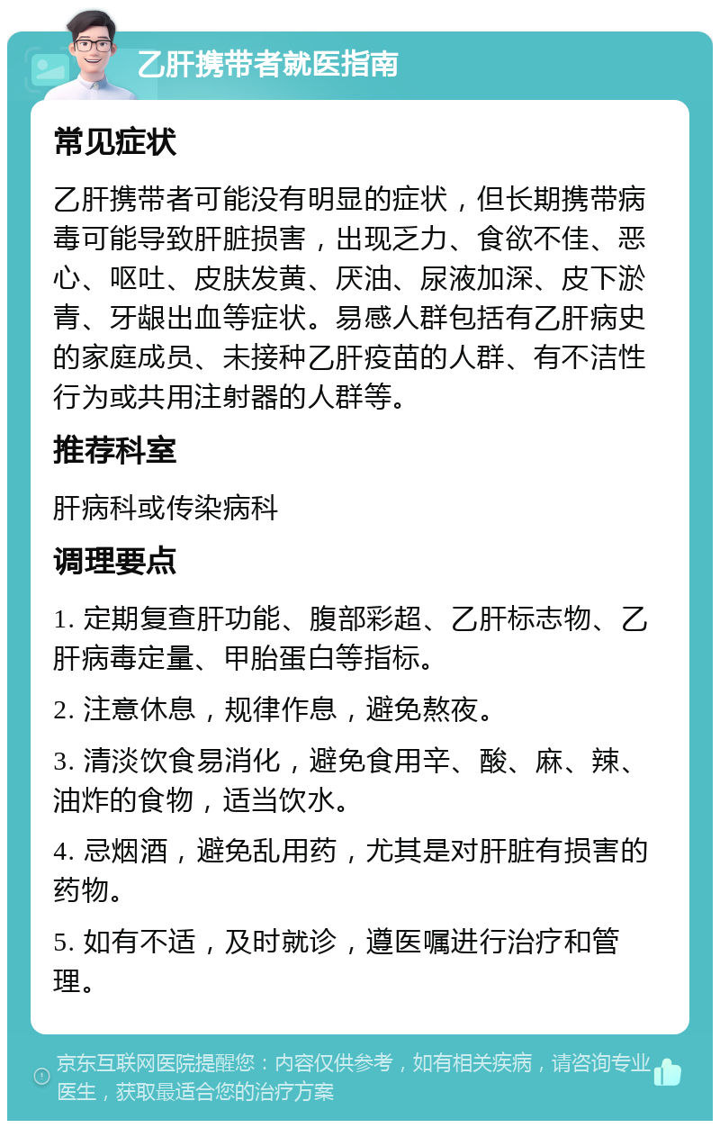 乙肝携带者就医指南 常见症状 乙肝携带者可能没有明显的症状，但长期携带病毒可能导致肝脏损害，出现乏力、食欲不佳、恶心、呕吐、皮肤发黄、厌油、尿液加深、皮下淤青、牙龈出血等症状。易感人群包括有乙肝病史的家庭成员、未接种乙肝疫苗的人群、有不洁性行为或共用注射器的人群等。 推荐科室 肝病科或传染病科 调理要点 1. 定期复查肝功能、腹部彩超、乙肝标志物、乙肝病毒定量、甲胎蛋白等指标。 2. 注意休息，规律作息，避免熬夜。 3. 清淡饮食易消化，避免食用辛、酸、麻、辣、油炸的食物，适当饮水。 4. 忌烟酒，避免乱用药，尤其是对肝脏有损害的药物。 5. 如有不适，及时就诊，遵医嘱进行治疗和管理。