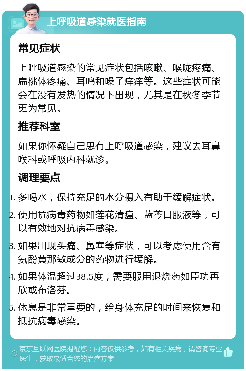 上呼吸道感染就医指南 常见症状 上呼吸道感染的常见症状包括咳嗽、喉咙疼痛、扁桃体疼痛、耳鸣和嗓子痒痒等。这些症状可能会在没有发热的情况下出现，尤其是在秋冬季节更为常见。 推荐科室 如果你怀疑自己患有上呼吸道感染，建议去耳鼻喉科或呼吸内科就诊。 调理要点 多喝水，保持充足的水分摄入有助于缓解症状。 使用抗病毒药物如莲花清瘟、蓝芩口服液等，可以有效地对抗病毒感染。 如果出现头痛、鼻塞等症状，可以考虑使用含有氨酚黄那敏成分的药物进行缓解。 如果体温超过38.5度，需要服用退烧药如臣功再欣或布洛芬。 休息是非常重要的，给身体充足的时间来恢复和抵抗病毒感染。