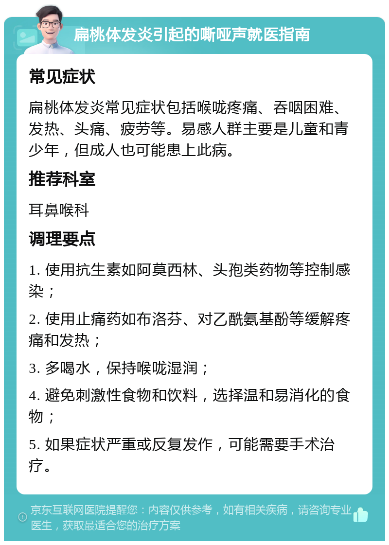 扁桃体发炎引起的嘶哑声就医指南 常见症状 扁桃体发炎常见症状包括喉咙疼痛、吞咽困难、发热、头痛、疲劳等。易感人群主要是儿童和青少年，但成人也可能患上此病。 推荐科室 耳鼻喉科 调理要点 1. 使用抗生素如阿莫西林、头孢类药物等控制感染； 2. 使用止痛药如布洛芬、对乙酰氨基酚等缓解疼痛和发热； 3. 多喝水，保持喉咙湿润； 4. 避免刺激性食物和饮料，选择温和易消化的食物； 5. 如果症状严重或反复发作，可能需要手术治疗。