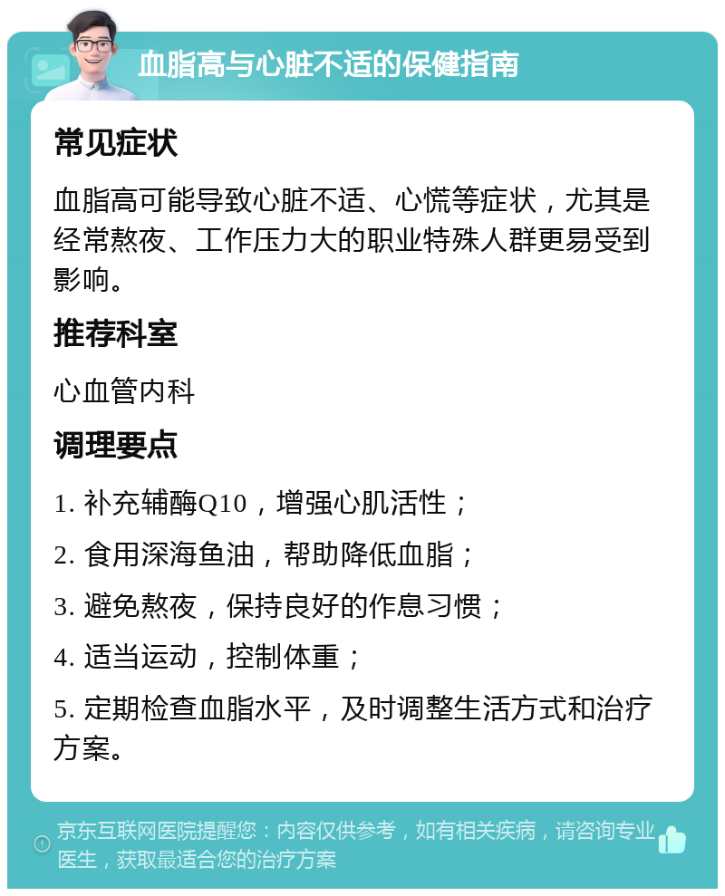 血脂高与心脏不适的保健指南 常见症状 血脂高可能导致心脏不适、心慌等症状，尤其是经常熬夜、工作压力大的职业特殊人群更易受到影响。 推荐科室 心血管内科 调理要点 1. 补充辅酶Q10，增强心肌活性； 2. 食用深海鱼油，帮助降低血脂； 3. 避免熬夜，保持良好的作息习惯； 4. 适当运动，控制体重； 5. 定期检查血脂水平，及时调整生活方式和治疗方案。