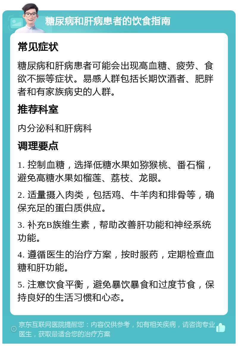 糖尿病和肝病患者的饮食指南 常见症状 糖尿病和肝病患者可能会出现高血糖、疲劳、食欲不振等症状。易感人群包括长期饮酒者、肥胖者和有家族病史的人群。 推荐科室 内分泌科和肝病科 调理要点 1. 控制血糖，选择低糖水果如猕猴桃、番石榴，避免高糖水果如榴莲、荔枝、龙眼。 2. 适量摄入肉类，包括鸡、牛羊肉和排骨等，确保充足的蛋白质供应。 3. 补充B族维生素，帮助改善肝功能和神经系统功能。 4. 遵循医生的治疗方案，按时服药，定期检查血糖和肝功能。 5. 注意饮食平衡，避免暴饮暴食和过度节食，保持良好的生活习惯和心态。