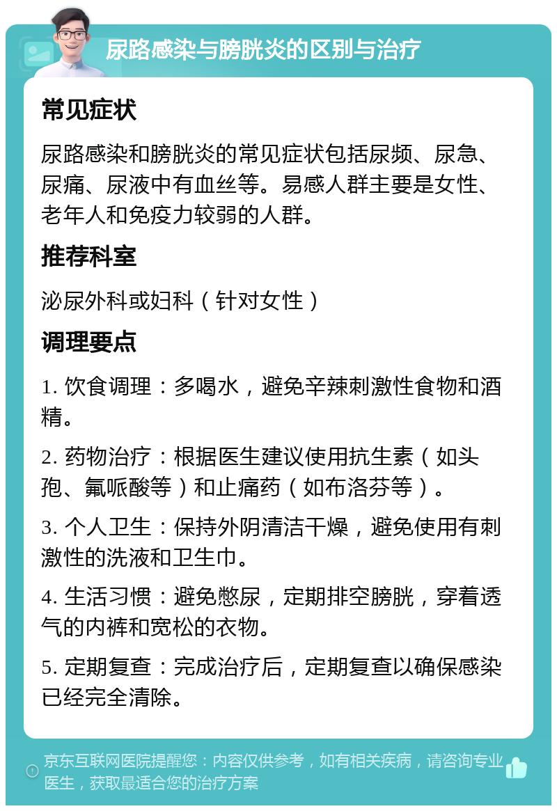 尿路感染与膀胱炎的区别与治疗 常见症状 尿路感染和膀胱炎的常见症状包括尿频、尿急、尿痛、尿液中有血丝等。易感人群主要是女性、老年人和免疫力较弱的人群。 推荐科室 泌尿外科或妇科（针对女性） 调理要点 1. 饮食调理：多喝水，避免辛辣刺激性食物和酒精。 2. 药物治疗：根据医生建议使用抗生素（如头孢、氟哌酸等）和止痛药（如布洛芬等）。 3. 个人卫生：保持外阴清洁干燥，避免使用有刺激性的洗液和卫生巾。 4. 生活习惯：避免憋尿，定期排空膀胱，穿着透气的内裤和宽松的衣物。 5. 定期复查：完成治疗后，定期复查以确保感染已经完全清除。