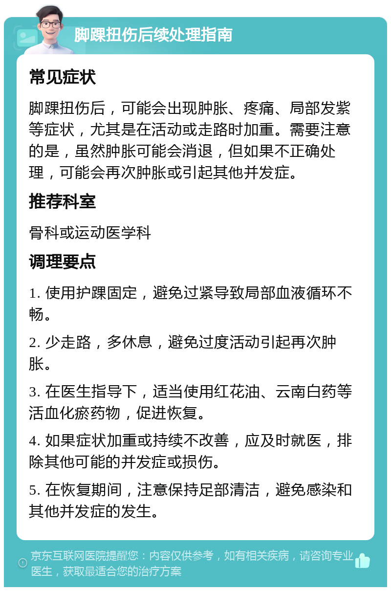 脚踝扭伤后续处理指南 常见症状 脚踝扭伤后，可能会出现肿胀、疼痛、局部发紫等症状，尤其是在活动或走路时加重。需要注意的是，虽然肿胀可能会消退，但如果不正确处理，可能会再次肿胀或引起其他并发症。 推荐科室 骨科或运动医学科 调理要点 1. 使用护踝固定，避免过紧导致局部血液循环不畅。 2. 少走路，多休息，避免过度活动引起再次肿胀。 3. 在医生指导下，适当使用红花油、云南白药等活血化瘀药物，促进恢复。 4. 如果症状加重或持续不改善，应及时就医，排除其他可能的并发症或损伤。 5. 在恢复期间，注意保持足部清洁，避免感染和其他并发症的发生。