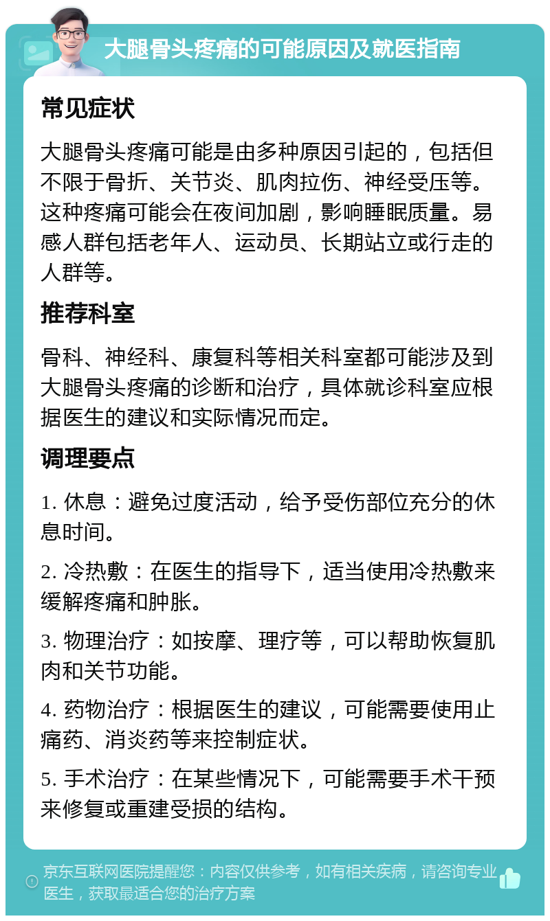 大腿骨头疼痛的可能原因及就医指南 常见症状 大腿骨头疼痛可能是由多种原因引起的，包括但不限于骨折、关节炎、肌肉拉伤、神经受压等。这种疼痛可能会在夜间加剧，影响睡眠质量。易感人群包括老年人、运动员、长期站立或行走的人群等。 推荐科室 骨科、神经科、康复科等相关科室都可能涉及到大腿骨头疼痛的诊断和治疗，具体就诊科室应根据医生的建议和实际情况而定。 调理要点 1. 休息：避免过度活动，给予受伤部位充分的休息时间。 2. 冷热敷：在医生的指导下，适当使用冷热敷来缓解疼痛和肿胀。 3. 物理治疗：如按摩、理疗等，可以帮助恢复肌肉和关节功能。 4. 药物治疗：根据医生的建议，可能需要使用止痛药、消炎药等来控制症状。 5. 手术治疗：在某些情况下，可能需要手术干预来修复或重建受损的结构。