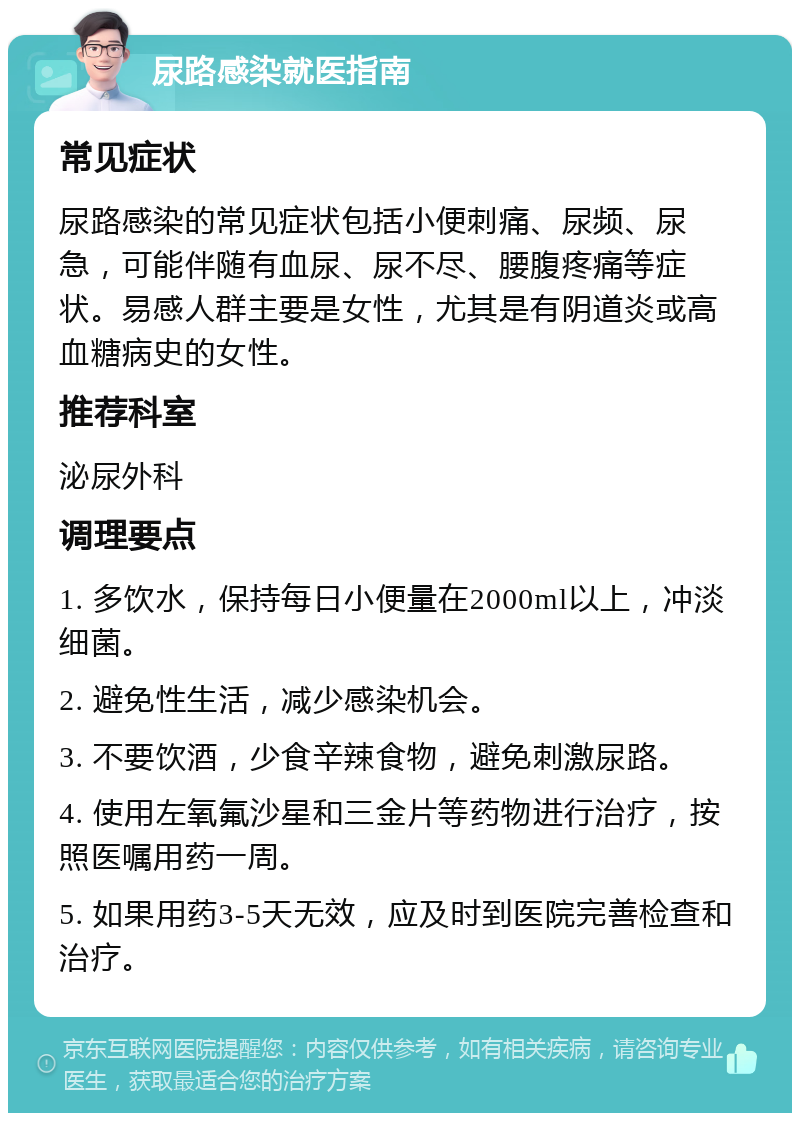 尿路感染就医指南 常见症状 尿路感染的常见症状包括小便刺痛、尿频、尿急，可能伴随有血尿、尿不尽、腰腹疼痛等症状。易感人群主要是女性，尤其是有阴道炎或高血糖病史的女性。 推荐科室 泌尿外科 调理要点 1. 多饮水，保持每日小便量在2000ml以上，冲淡细菌。 2. 避免性生活，减少感染机会。 3. 不要饮酒，少食辛辣食物，避免刺激尿路。 4. 使用左氧氟沙星和三金片等药物进行治疗，按照医嘱用药一周。 5. 如果用药3-5天无效，应及时到医院完善检查和治疗。