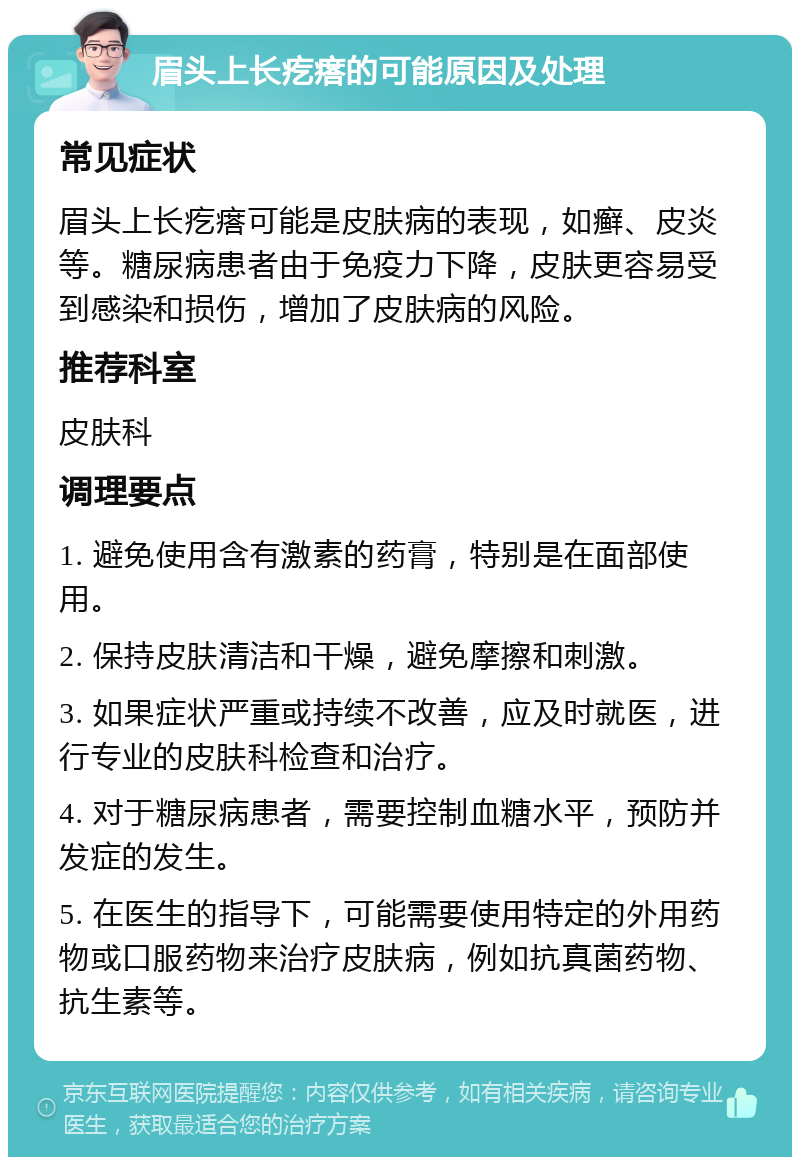 眉头上长疙瘩的可能原因及处理 常见症状 眉头上长疙瘩可能是皮肤病的表现，如癣、皮炎等。糖尿病患者由于免疫力下降，皮肤更容易受到感染和损伤，增加了皮肤病的风险。 推荐科室 皮肤科 调理要点 1. 避免使用含有激素的药膏，特别是在面部使用。 2. 保持皮肤清洁和干燥，避免摩擦和刺激。 3. 如果症状严重或持续不改善，应及时就医，进行专业的皮肤科检查和治疗。 4. 对于糖尿病患者，需要控制血糖水平，预防并发症的发生。 5. 在医生的指导下，可能需要使用特定的外用药物或口服药物来治疗皮肤病，例如抗真菌药物、抗生素等。