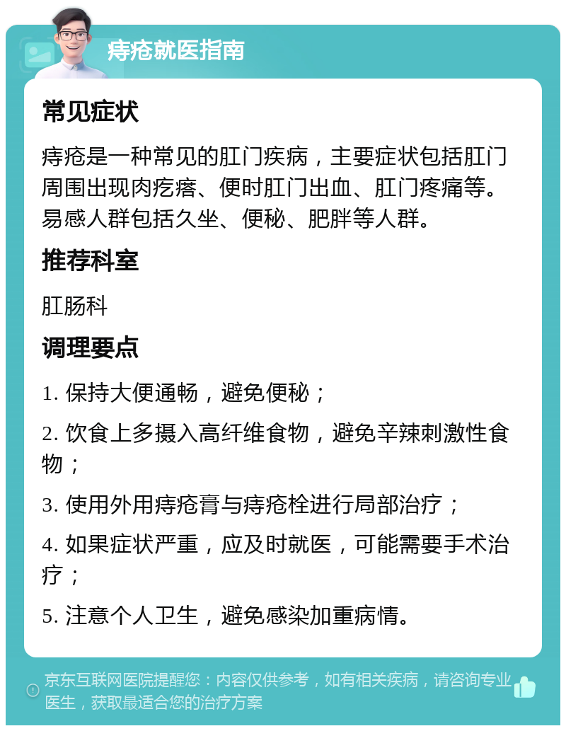 痔疮就医指南 常见症状 痔疮是一种常见的肛门疾病，主要症状包括肛门周围出现肉疙瘩、便时肛门出血、肛门疼痛等。易感人群包括久坐、便秘、肥胖等人群。 推荐科室 肛肠科 调理要点 1. 保持大便通畅，避免便秘； 2. 饮食上多摄入高纤维食物，避免辛辣刺激性食物； 3. 使用外用痔疮膏与痔疮栓进行局部治疗； 4. 如果症状严重，应及时就医，可能需要手术治疗； 5. 注意个人卫生，避免感染加重病情。