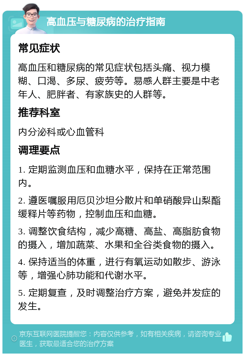 高血压与糖尿病的治疗指南 常见症状 高血压和糖尿病的常见症状包括头痛、视力模糊、口渴、多尿、疲劳等。易感人群主要是中老年人、肥胖者、有家族史的人群等。 推荐科室 内分泌科或心血管科 调理要点 1. 定期监测血压和血糖水平，保持在正常范围内。 2. 遵医嘱服用厄贝沙坦分散片和单硝酸异山梨酯缓释片等药物，控制血压和血糖。 3. 调整饮食结构，减少高糖、高盐、高脂肪食物的摄入，增加蔬菜、水果和全谷类食物的摄入。 4. 保持适当的体重，进行有氧运动如散步、游泳等，增强心肺功能和代谢水平。 5. 定期复查，及时调整治疗方案，避免并发症的发生。