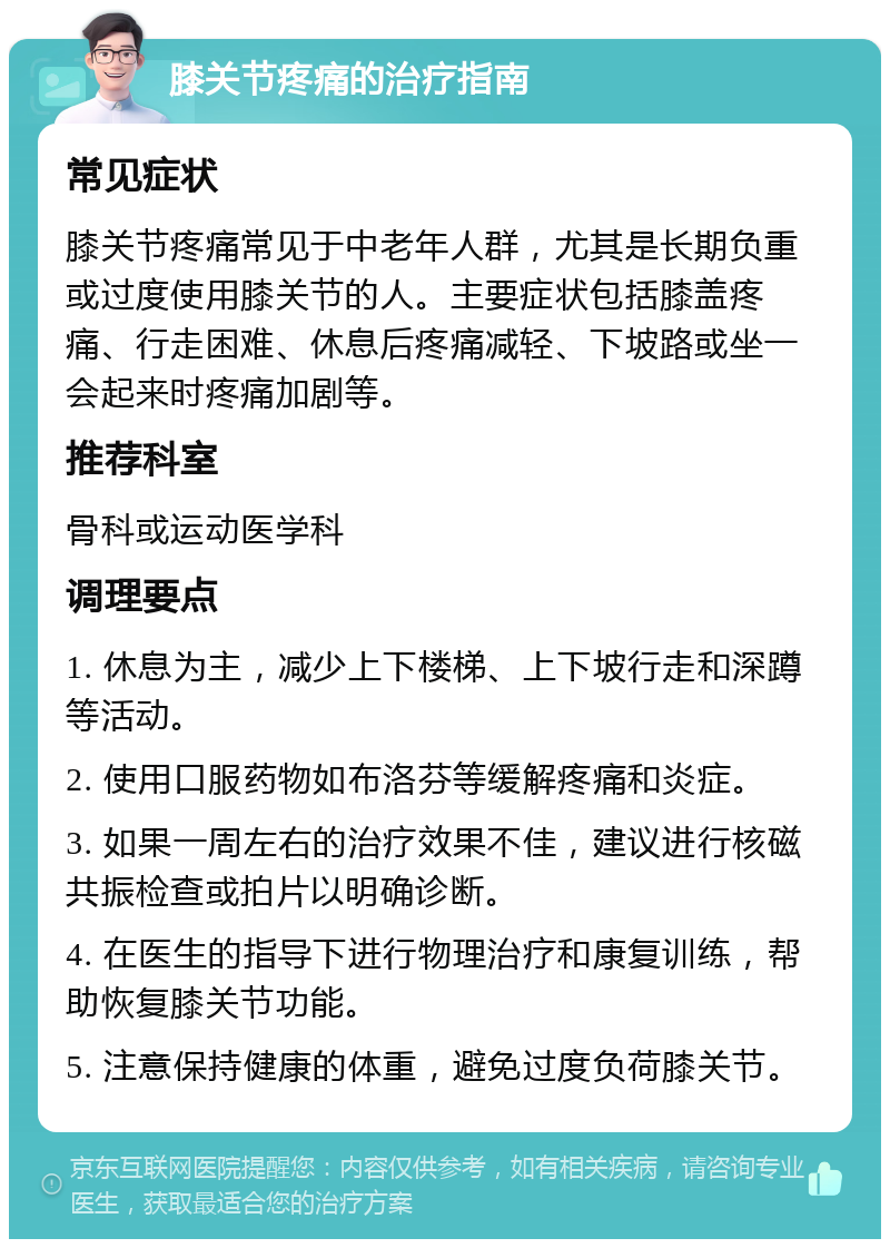 膝关节疼痛的治疗指南 常见症状 膝关节疼痛常见于中老年人群，尤其是长期负重或过度使用膝关节的人。主要症状包括膝盖疼痛、行走困难、休息后疼痛减轻、下坡路或坐一会起来时疼痛加剧等。 推荐科室 骨科或运动医学科 调理要点 1. 休息为主，减少上下楼梯、上下坡行走和深蹲等活动。 2. 使用口服药物如布洛芬等缓解疼痛和炎症。 3. 如果一周左右的治疗效果不佳，建议进行核磁共振检查或拍片以明确诊断。 4. 在医生的指导下进行物理治疗和康复训练，帮助恢复膝关节功能。 5. 注意保持健康的体重，避免过度负荷膝关节。