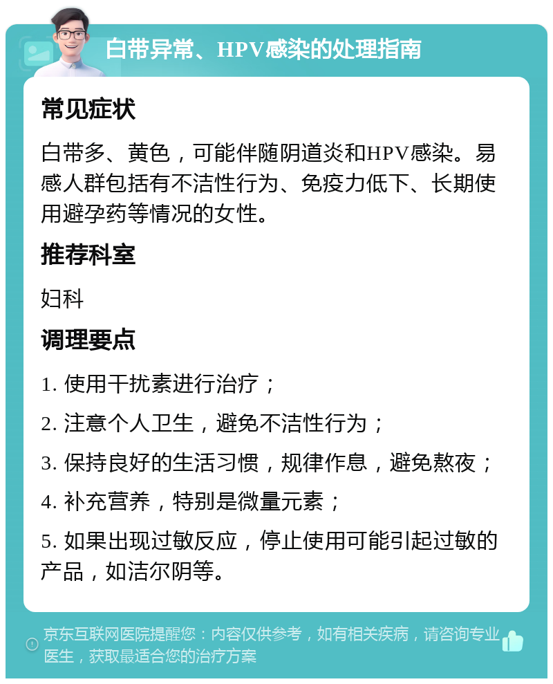 白带异常、HPV感染的处理指南 常见症状 白带多、黄色，可能伴随阴道炎和HPV感染。易感人群包括有不洁性行为、免疫力低下、长期使用避孕药等情况的女性。 推荐科室 妇科 调理要点 1. 使用干扰素进行治疗； 2. 注意个人卫生，避免不洁性行为； 3. 保持良好的生活习惯，规律作息，避免熬夜； 4. 补充营养，特别是微量元素； 5. 如果出现过敏反应，停止使用可能引起过敏的产品，如洁尔阴等。