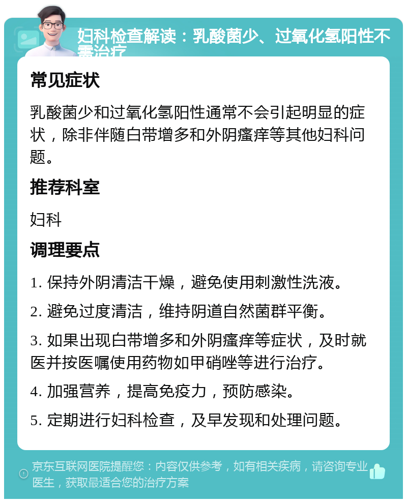 妇科检查解读：乳酸菌少、过氧化氢阳性不需治疗 常见症状 乳酸菌少和过氧化氢阳性通常不会引起明显的症状，除非伴随白带增多和外阴瘙痒等其他妇科问题。 推荐科室 妇科 调理要点 1. 保持外阴清洁干燥，避免使用刺激性洗液。 2. 避免过度清洁，维持阴道自然菌群平衡。 3. 如果出现白带增多和外阴瘙痒等症状，及时就医并按医嘱使用药物如甲硝唑等进行治疗。 4. 加强营养，提高免疫力，预防感染。 5. 定期进行妇科检查，及早发现和处理问题。