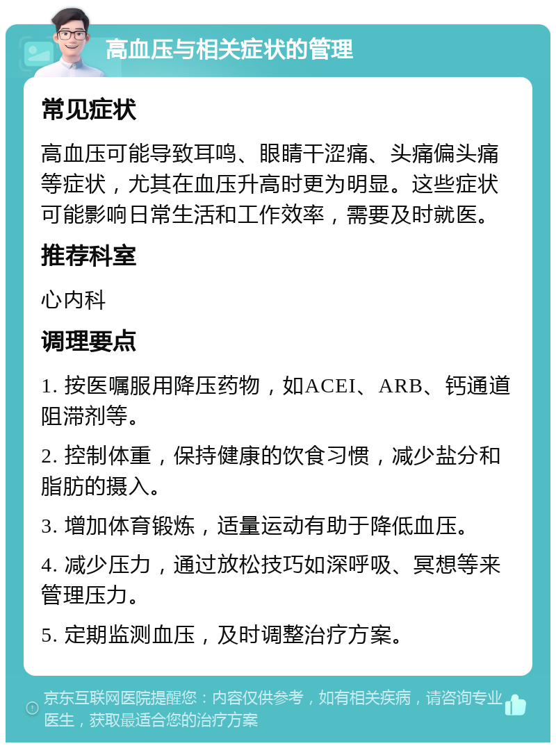 高血压与相关症状的管理 常见症状 高血压可能导致耳鸣、眼睛干涩痛、头痛偏头痛等症状，尤其在血压升高时更为明显。这些症状可能影响日常生活和工作效率，需要及时就医。 推荐科室 心内科 调理要点 1. 按医嘱服用降压药物，如ACEI、ARB、钙通道阻滞剂等。 2. 控制体重，保持健康的饮食习惯，减少盐分和脂肪的摄入。 3. 增加体育锻炼，适量运动有助于降低血压。 4. 减少压力，通过放松技巧如深呼吸、冥想等来管理压力。 5. 定期监测血压，及时调整治疗方案。