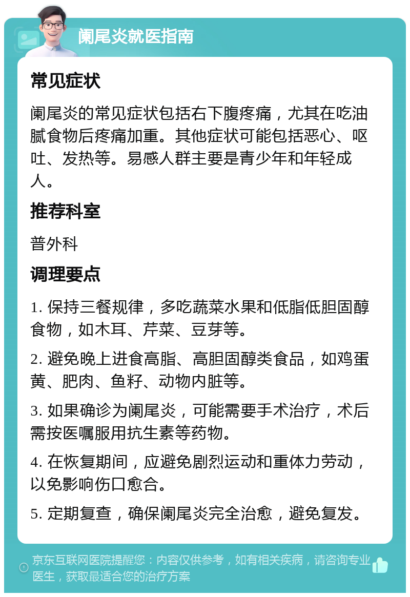 阑尾炎就医指南 常见症状 阑尾炎的常见症状包括右下腹疼痛，尤其在吃油腻食物后疼痛加重。其他症状可能包括恶心、呕吐、发热等。易感人群主要是青少年和年轻成人。 推荐科室 普外科 调理要点 1. 保持三餐规律，多吃蔬菜水果和低脂低胆固醇食物，如木耳、芹菜、豆芽等。 2. 避免晚上进食高脂、高胆固醇类食品，如鸡蛋黄、肥肉、鱼籽、动物内脏等。 3. 如果确诊为阑尾炎，可能需要手术治疗，术后需按医嘱服用抗生素等药物。 4. 在恢复期间，应避免剧烈运动和重体力劳动，以免影响伤口愈合。 5. 定期复查，确保阑尾炎完全治愈，避免复发。