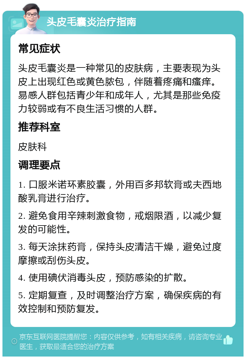 头皮毛囊炎治疗指南 常见症状 头皮毛囊炎是一种常见的皮肤病，主要表现为头皮上出现红色或黄色脓包，伴随着疼痛和瘙痒。易感人群包括青少年和成年人，尤其是那些免疫力较弱或有不良生活习惯的人群。 推荐科室 皮肤科 调理要点 1. 口服米诺环素胶囊，外用百多邦软膏或夫西地酸乳膏进行治疗。 2. 避免食用辛辣刺激食物，戒烟限酒，以减少复发的可能性。 3. 每天涂抹药膏，保持头皮清洁干燥，避免过度摩擦或刮伤头皮。 4. 使用碘伏消毒头皮，预防感染的扩散。 5. 定期复查，及时调整治疗方案，确保疾病的有效控制和预防复发。