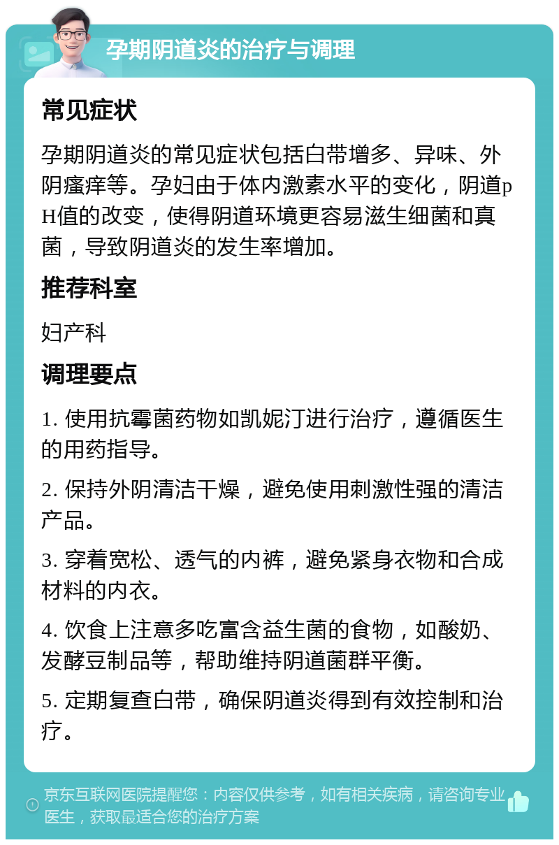 孕期阴道炎的治疗与调理 常见症状 孕期阴道炎的常见症状包括白带增多、异味、外阴瘙痒等。孕妇由于体内激素水平的变化，阴道pH值的改变，使得阴道环境更容易滋生细菌和真菌，导致阴道炎的发生率增加。 推荐科室 妇产科 调理要点 1. 使用抗霉菌药物如凯妮汀进行治疗，遵循医生的用药指导。 2. 保持外阴清洁干燥，避免使用刺激性强的清洁产品。 3. 穿着宽松、透气的内裤，避免紧身衣物和合成材料的内衣。 4. 饮食上注意多吃富含益生菌的食物，如酸奶、发酵豆制品等，帮助维持阴道菌群平衡。 5. 定期复查白带，确保阴道炎得到有效控制和治疗。