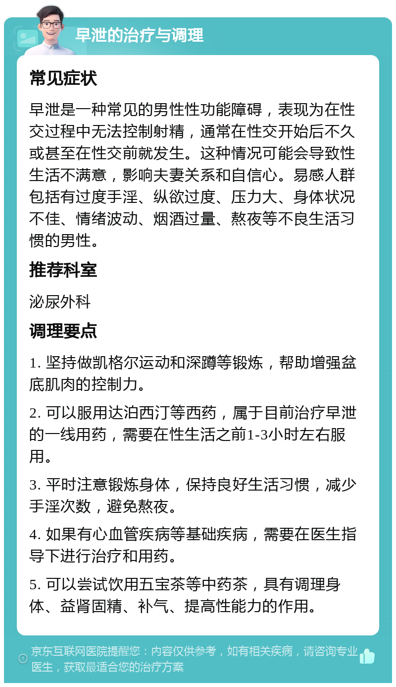 早泄的治疗与调理 常见症状 早泄是一种常见的男性性功能障碍，表现为在性交过程中无法控制射精，通常在性交开始后不久或甚至在性交前就发生。这种情况可能会导致性生活不满意，影响夫妻关系和自信心。易感人群包括有过度手淫、纵欲过度、压力大、身体状况不佳、情绪波动、烟酒过量、熬夜等不良生活习惯的男性。 推荐科室 泌尿外科 调理要点 1. 坚持做凯格尔运动和深蹲等锻炼，帮助增强盆底肌肉的控制力。 2. 可以服用达泊西汀等西药，属于目前治疗早泄的一线用药，需要在性生活之前1-3小时左右服用。 3. 平时注意锻炼身体，保持良好生活习惯，减少手淫次数，避免熬夜。 4. 如果有心血管疾病等基础疾病，需要在医生指导下进行治疗和用药。 5. 可以尝试饮用五宝茶等中药茶，具有调理身体、益肾固精、补气、提高性能力的作用。