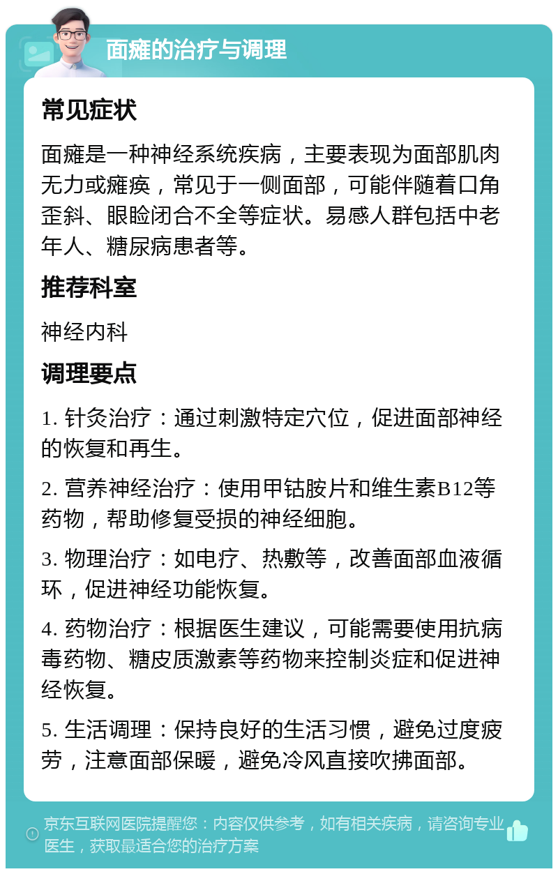 面瘫的治疗与调理 常见症状 面瘫是一种神经系统疾病，主要表现为面部肌肉无力或瘫痪，常见于一侧面部，可能伴随着口角歪斜、眼睑闭合不全等症状。易感人群包括中老年人、糖尿病患者等。 推荐科室 神经内科 调理要点 1. 针灸治疗：通过刺激特定穴位，促进面部神经的恢复和再生。 2. 营养神经治疗：使用甲钴胺片和维生素B12等药物，帮助修复受损的神经细胞。 3. 物理治疗：如电疗、热敷等，改善面部血液循环，促进神经功能恢复。 4. 药物治疗：根据医生建议，可能需要使用抗病毒药物、糖皮质激素等药物来控制炎症和促进神经恢复。 5. 生活调理：保持良好的生活习惯，避免过度疲劳，注意面部保暖，避免冷风直接吹拂面部。